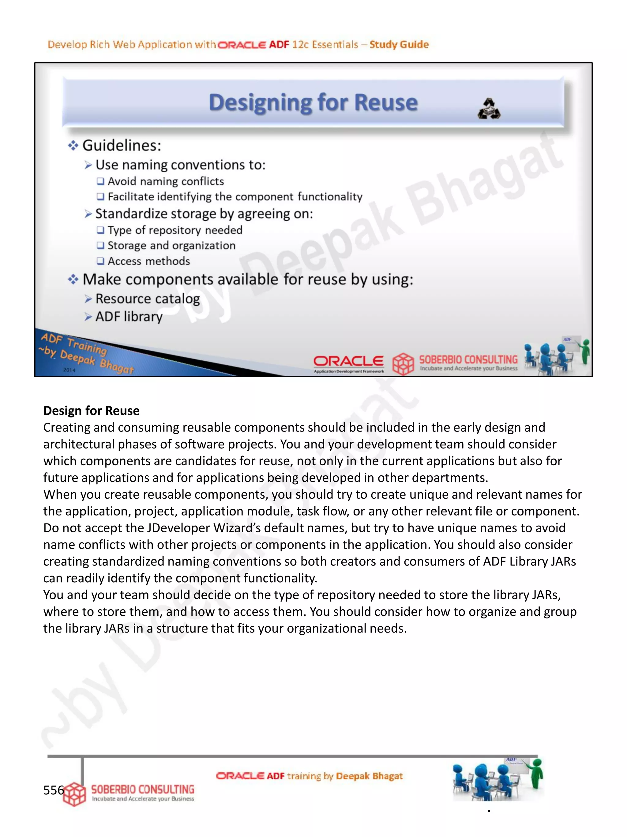 Design for Reuse
Creating and consuming reusable components should be included in the early design and
architectural phases of software projects. You and your development team should consider
which components are candidates for reuse, not only in the current applications but also for
future applications and for applications being developed in other departments.
When you create reusable components, you should try to create unique and relevant names for
the application, project, application module, task flow, or any other relevant file or component.
Do not accept the JDeveloper Wizard’s default names, but try to have unique names to avoid
name conflicts with other projects or components in the application. You should also consider
creating standardized naming conventions so both creators and consumers of ADF Library JARs
can readily identify the component functionality.
You and your team should decide on the type of repository needed to store the library JARs,
where to store them, and how to access them. You should consider how to organize and group
the library JARs in a structure that fits your organizational needs.
556
.
 