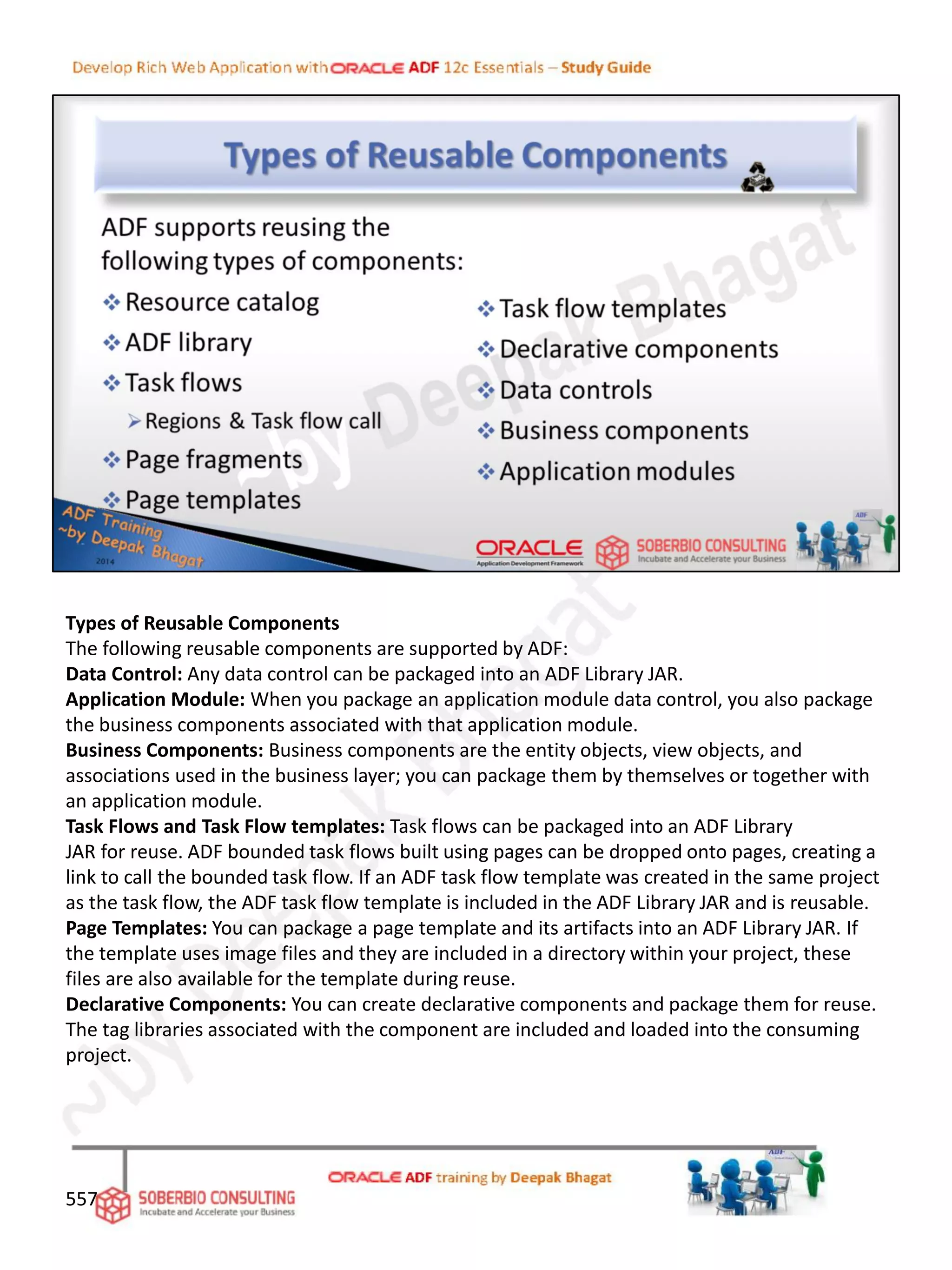 Types of Reusable Components
The following reusable components are supported by ADF:
Data Control: Any data control can be packaged into an ADF Library JAR.
Application Module: When you package an application module data control, you also package
the business components associated with that application module.
Business Components: Business components are the entity objects, view objects, and
associations used in the business layer; you can package them by themselves or together with
an application module.
Task Flows and Task Flow templates: Task flows can be packaged into an ADF Library
JAR for reuse. ADF bounded task flows built using pages can be dropped onto pages, creating a
link to call the bounded task flow. If an ADF task flow template was created in the same project
as the task flow, the ADF task flow template is included in the ADF Library JAR and is reusable.
Page Templates: You can package a page template and its artifacts into an ADF Library JAR. If
the template uses image files and they are included in a directory within your project, these
files are also available for the template during reuse.
Declarative Components: You can create declarative components and package them for reuse.
The tag libraries associated with the component are included and loaded into the consuming
project.
557
 