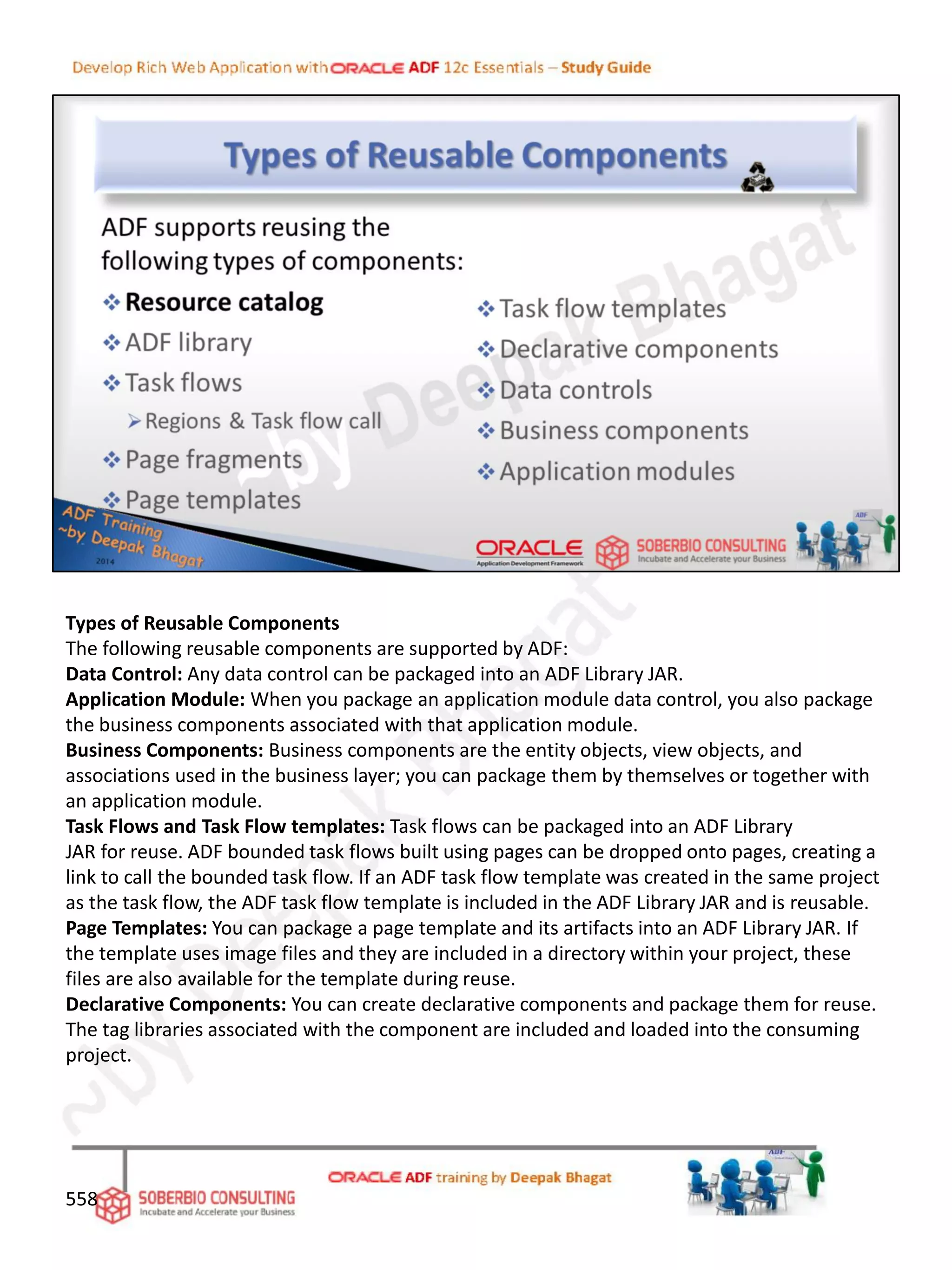 Types of Reusable Components
The following reusable components are supported by ADF:
Data Control: Any data control can be packaged into an ADF Library JAR.
Application Module: When you package an application module data control, you also package
the business components associated with that application module.
Business Components: Business components are the entity objects, view objects, and
associations used in the business layer; you can package them by themselves or together with
an application module.
Task Flows and Task Flow templates: Task flows can be packaged into an ADF Library
JAR for reuse. ADF bounded task flows built using pages can be dropped onto pages, creating a
link to call the bounded task flow. If an ADF task flow template was created in the same project
as the task flow, the ADF task flow template is included in the ADF Library JAR and is reusable.
Page Templates: You can package a page template and its artifacts into an ADF Library JAR. If
the template uses image files and they are included in a directory within your project, these
files are also available for the template during reuse.
Declarative Components: You can create declarative components and package them for reuse.
The tag libraries associated with the component are included and loaded into the consuming
project.
558
 