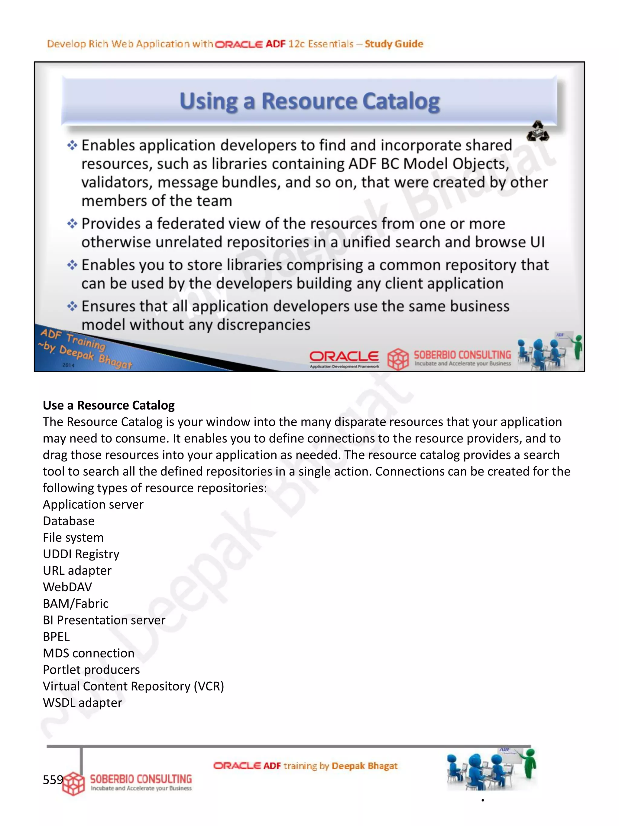 Use a Resource Catalog
The Resource Catalog is your window into the many disparate resources that your application
may need to consume. It enables you to define connections to the resource providers, and to
drag those resources into your application as needed. The resource catalog provides a search
tool to search all the defined repositories in a single action. Connections can be created for the
following types of resource repositories:
Application server
Database
File system
UDDI Registry
URL adapter
WebDAV
BAM/Fabric
BI Presentation server
BPEL
MDS connection
Portlet producers
Virtual Content Repository (VCR)
WSDL adapter
559
.
 