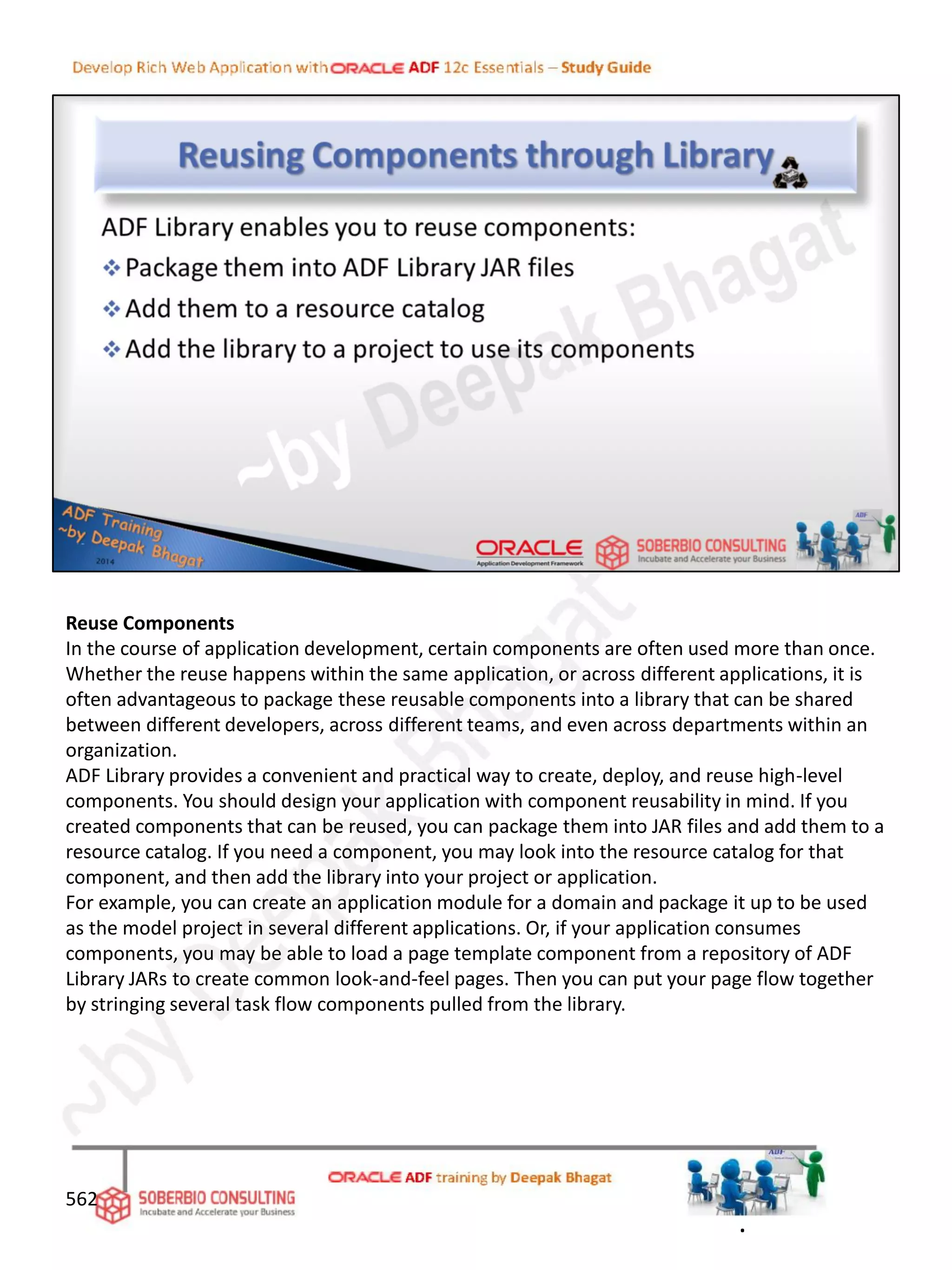 Reuse Components
In the course of application development, certain components are often used more than once.
Whether the reuse happens within the same application, or across different applications, it is
often advantageous to package these reusable components into a library that can be shared
between different developers, across different teams, and even across departments within an
organization.
ADF Library provides a convenient and practical way to create, deploy, and reuse high-level
components. You should design your application with component reusability in mind. If you
created components that can be reused, you can package them into JAR files and add them to a
resource catalog. If you need a component, you may look into the resource catalog for that
component, and then add the library into your project or application.
For example, you can create an application module for a domain and package it up to be used
as the model project in several different applications. Or, if your application consumes
components, you may be able to load a page template component from a repository of ADF
Library JARs to create common look-and-feel pages. Then you can put your page flow together
by stringing several task flow components pulled from the library.
562
.
 