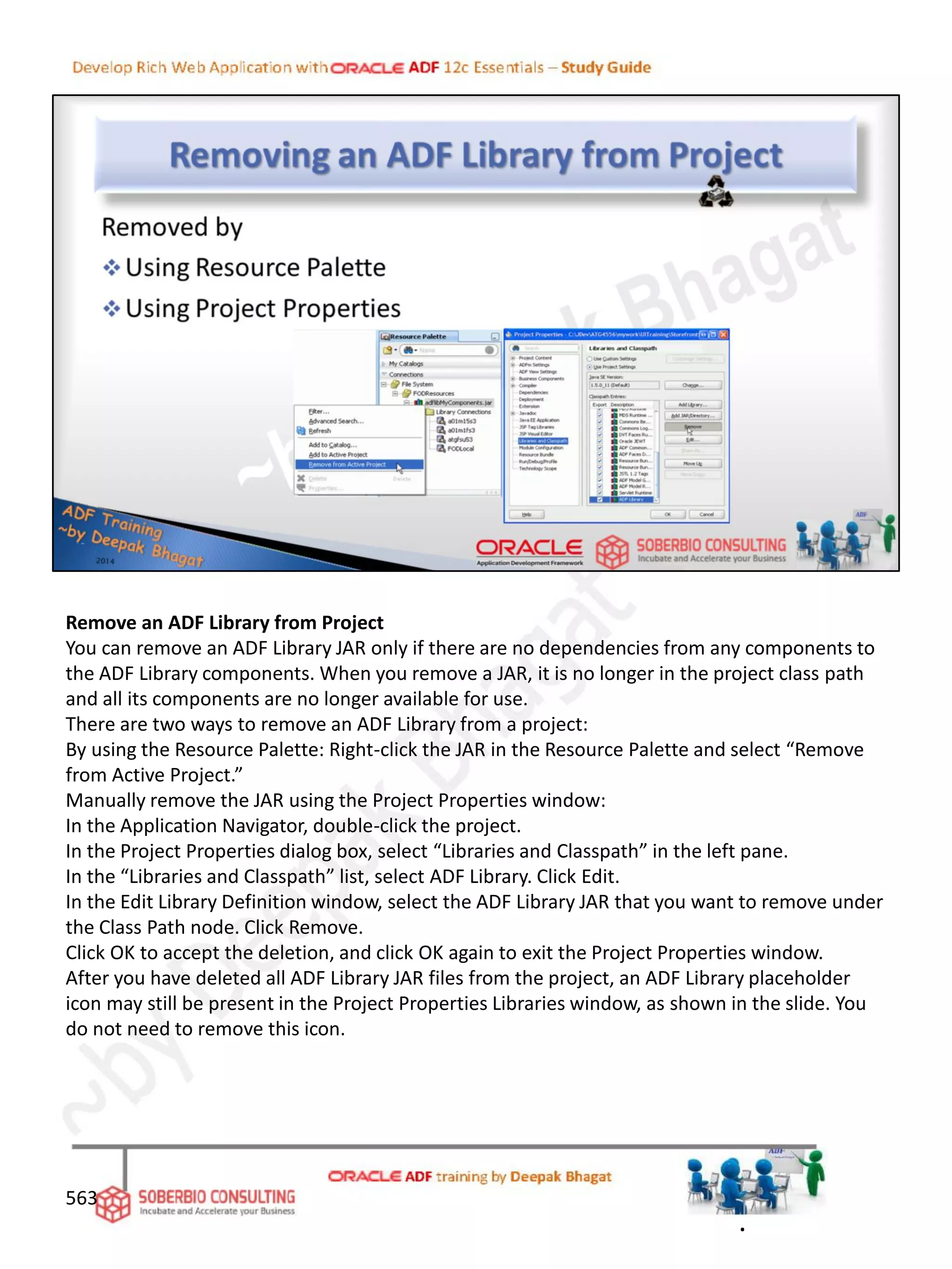 Remove an ADF Library from Project
You can remove an ADF Library JAR only if there are no dependencies from any components to
the ADF Library components. When you remove a JAR, it is no longer in the project class path
and all its components are no longer available for use.
There are two ways to remove an ADF Library from a project:
By using the Resource Palette: Right-click the JAR in the Resource Palette and select “Remove
from Active Project.”
Manually remove the JAR using the Project Properties window:
In the Application Navigator, double-click the project.
In the Project Properties dialog box, select “Libraries and Classpath” in the left pane.
In the “Libraries and Classpath” list, select ADF Library. Click Edit.
In the Edit Library Definition window, select the ADF Library JAR that you want to remove under
the Class Path node. Click Remove.
Click OK to accept the deletion, and click OK again to exit the Project Properties window.
After you have deleted all ADF Library JAR files from the project, an ADF Library placeholder
icon may still be present in the Project Properties Libraries window, as shown in the slide. You
do not need to remove this icon.
563
.
 