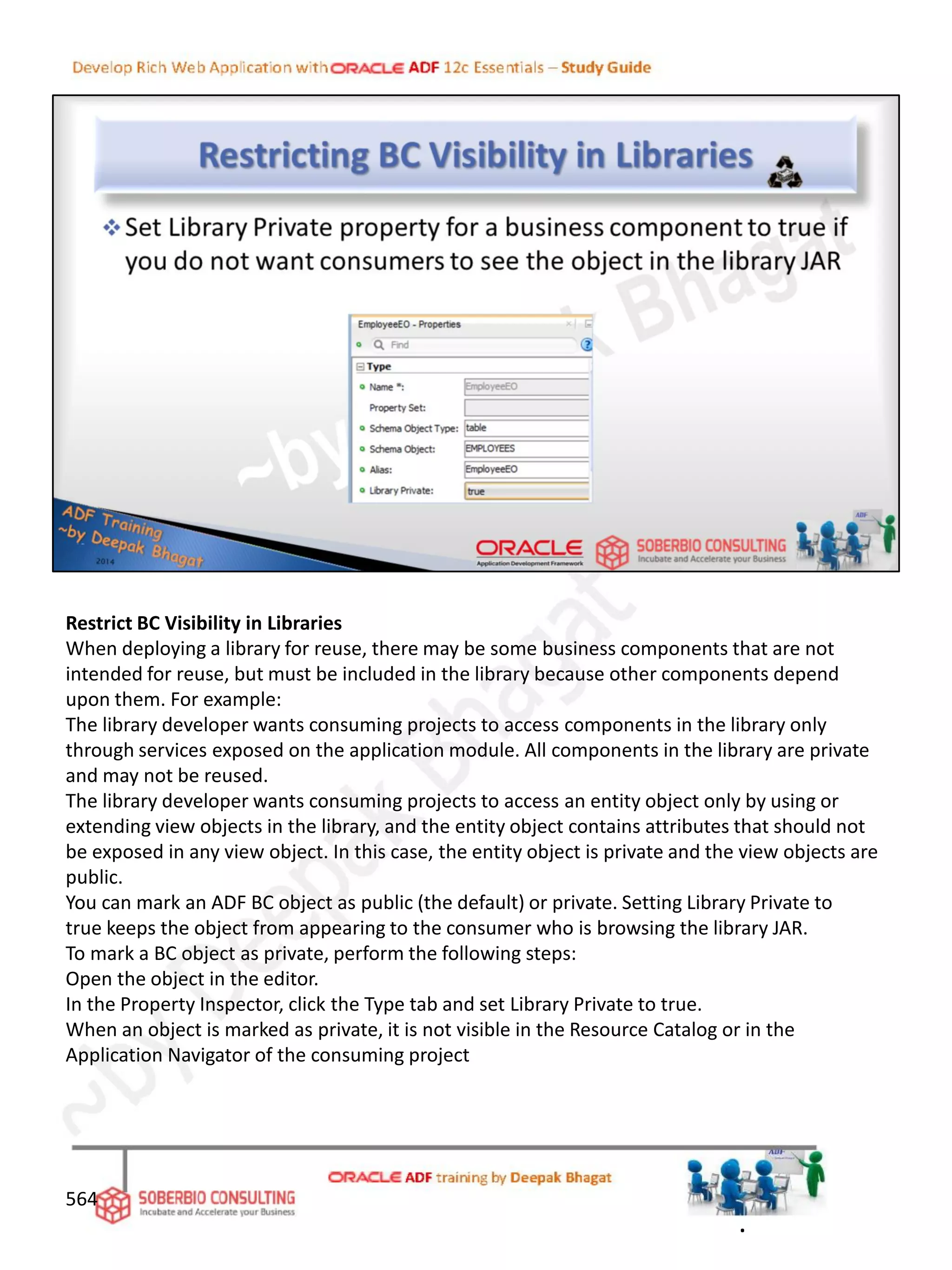 Restrict BC Visibility in Libraries
When deploying a library for reuse, there may be some business components that are not
intended for reuse, but must be included in the library because other components depend
upon them. For example:
The library developer wants consuming projects to access components in the library only
through services exposed on the application module. All components in the library are private
and may not be reused.
The library developer wants consuming projects to access an entity object only by using or
extending view objects in the library, and the entity object contains attributes that should not
be exposed in any view object. In this case, the entity object is private and the view objects are
public.
You can mark an ADF BC object as public (the default) or private. Setting Library Private to
true keeps the object from appearing to the consumer who is browsing the library JAR.
To mark a BC object as private, perform the following steps:
Open the object in the editor.
In the Property Inspector, click the Type tab and set Library Private to true.
When an object is marked as private, it is not visible in the Resource Catalog or in the
Application Navigator of the consuming project
564
.
 