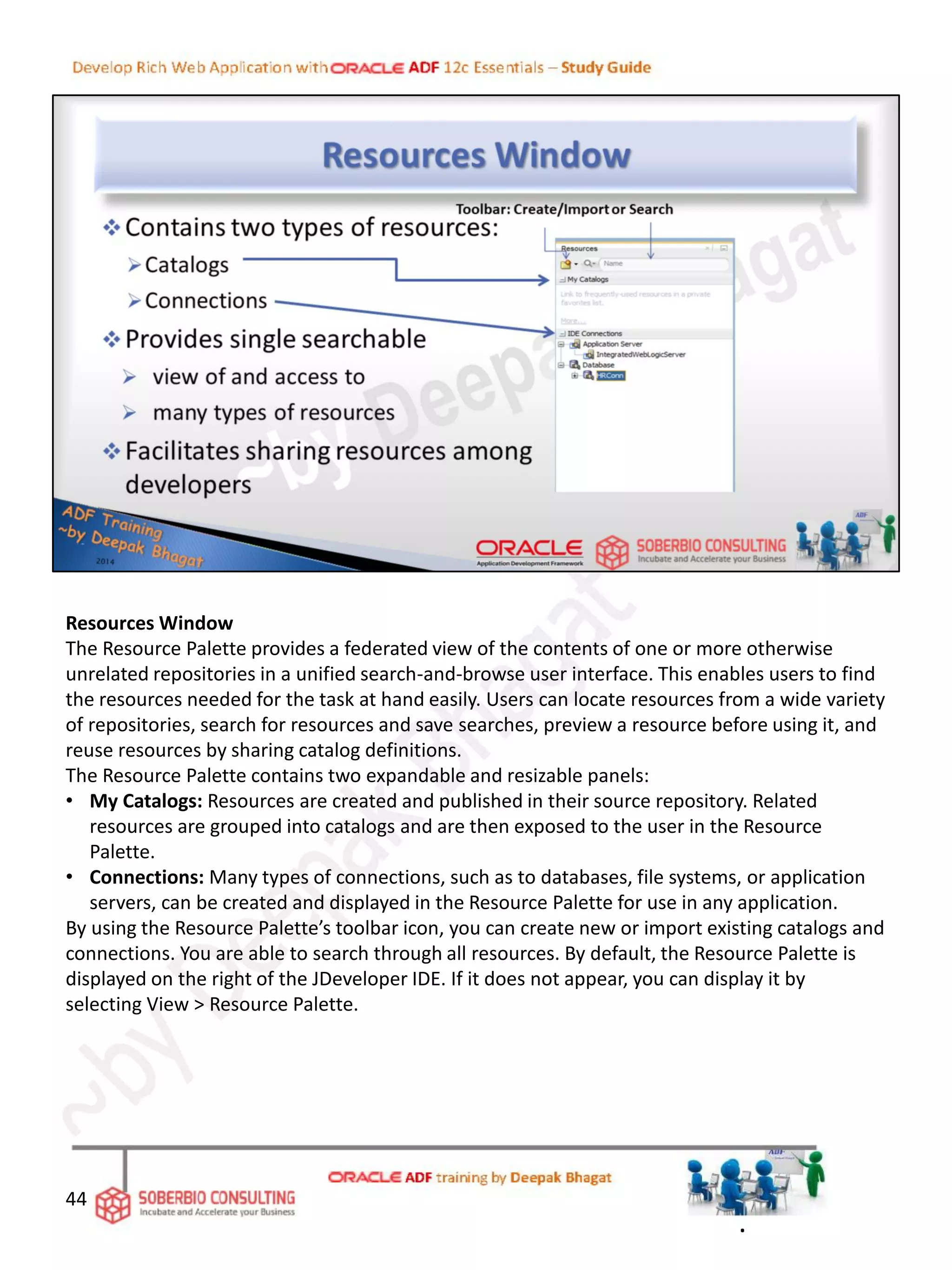 Resources Window
The Resource Palette provides a federated view of the contents of one or more otherwise
unrelated repositories in a unified search-and-browse user interface. This enables users to find
the resources needed for the task at hand easily. Users can locate resources from a wide variety
of repositories, search for resources and save searches, preview a resource before using it, and
reuse resources by sharing catalog definitions.
The Resource Palette contains two expandable and resizable panels:
• My Catalogs: Resources are created and published in their source repository. Related
resources are grouped into catalogs and are then exposed to the user in the Resource
Palette.
• Connections: Many types of connections, such as to databases, file systems, or application
servers, can be created and displayed in the Resource Palette for use in any application.
By using the Resource Palette’s toolbar icon, you can create new or import existing catalogs and
connections. You are able to search through all resources. By default, the Resource Palette is
displayed on the right of the JDeveloper IDE. If it does not appear, you can display it by
selecting View > Resource Palette.
44
.
 