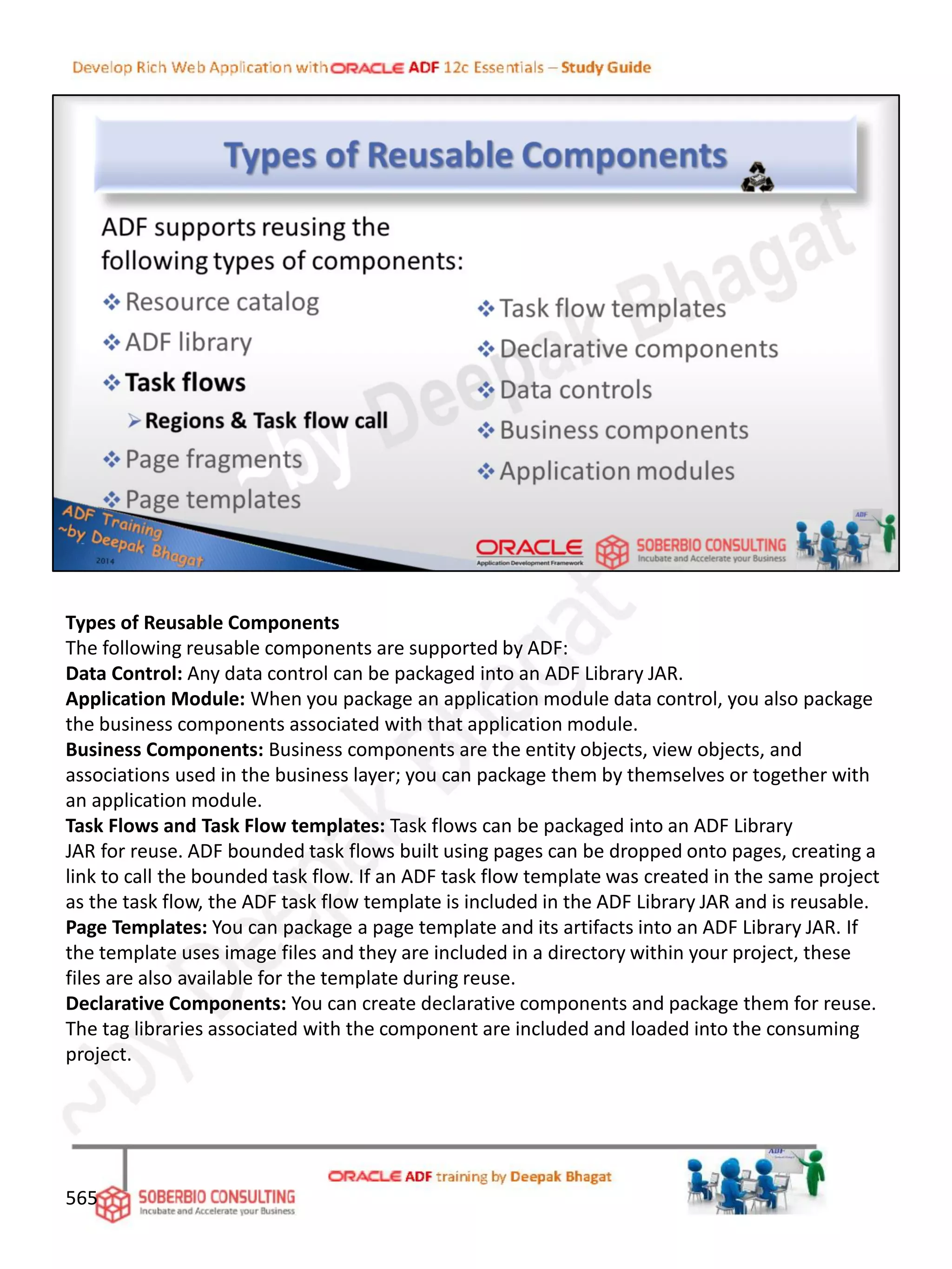 Types of Reusable Components
The following reusable components are supported by ADF:
Data Control: Any data control can be packaged into an ADF Library JAR.
Application Module: When you package an application module data control, you also package
the business components associated with that application module.
Business Components: Business components are the entity objects, view objects, and
associations used in the business layer; you can package them by themselves or together with
an application module.
Task Flows and Task Flow templates: Task flows can be packaged into an ADF Library
JAR for reuse. ADF bounded task flows built using pages can be dropped onto pages, creating a
link to call the bounded task flow. If an ADF task flow template was created in the same project
as the task flow, the ADF task flow template is included in the ADF Library JAR and is reusable.
Page Templates: You can package a page template and its artifacts into an ADF Library JAR. If
the template uses image files and they are included in a directory within your project, these
files are also available for the template during reuse.
Declarative Components: You can create declarative components and package them for reuse.
The tag libraries associated with the component are included and loaded into the consuming
project.
565
 