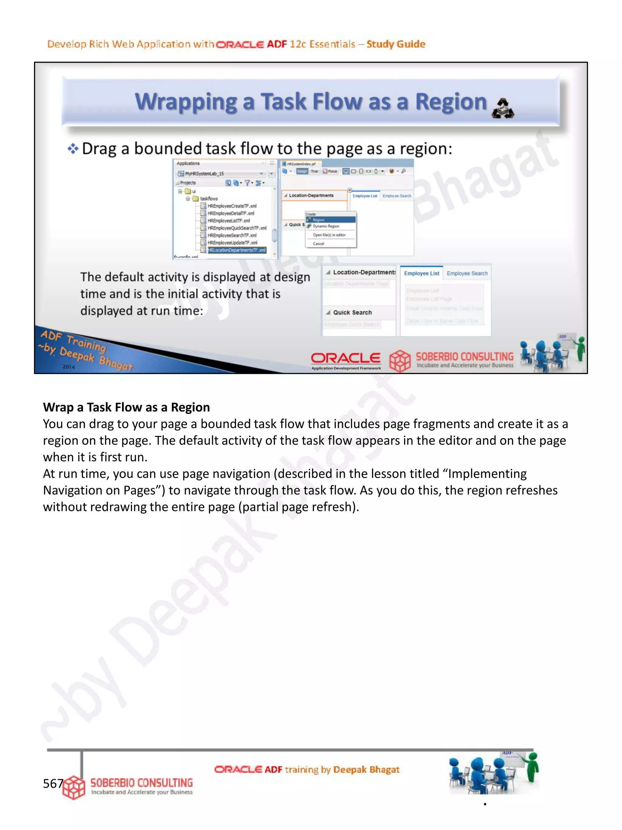 Wrap a Task Flow as a Region
You can drag to your page a bounded task flow that includes page fragments and create it as a
region on the page. The default activity of the task flow appears in the editor and on the page
when it is first run.
At run time, you can use page navigation (described in the lesson titled “Implementing
Navigation on Pages”) to navigate through the task flow. As you do this, the region refreshes
without redrawing the entire page (partial page refresh).
567
.
 