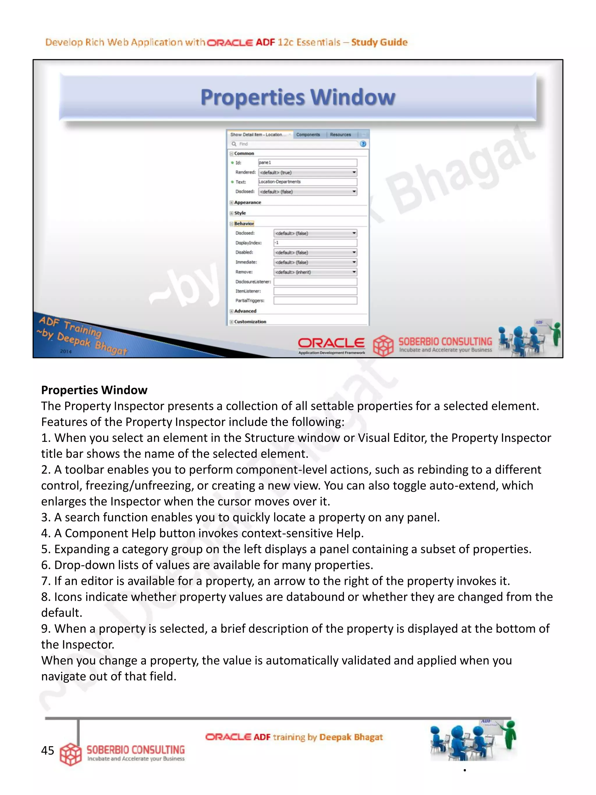 Properties Window
The Property Inspector presents a collection of all settable properties for a selected element.
Features of the Property Inspector include the following:
1. When you select an element in the Structure window or Visual Editor, the Property Inspector
title bar shows the name of the selected element.
2. A toolbar enables you to perform component-level actions, such as rebinding to a different
control, freezing/unfreezing, or creating a new view. You can also toggle auto-extend, which
enlarges the Inspector when the cursor moves over it.
3. A search function enables you to quickly locate a property on any panel.
4. A Component Help button invokes context-sensitive Help.
5. Expanding a category group on the left displays a panel containing a subset of properties.
6. Drop-down lists of values are available for many properties.
7. If an editor is available for a property, an arrow to the right of the property invokes it.
8. Icons indicate whether property values are databound or whether they are changed from the
default.
9. When a property is selected, a brief description of the property is displayed at the bottom of
the Inspector.
When you change a property, the value is automatically validated and applied when you
navigate out of that field.
45
.
 