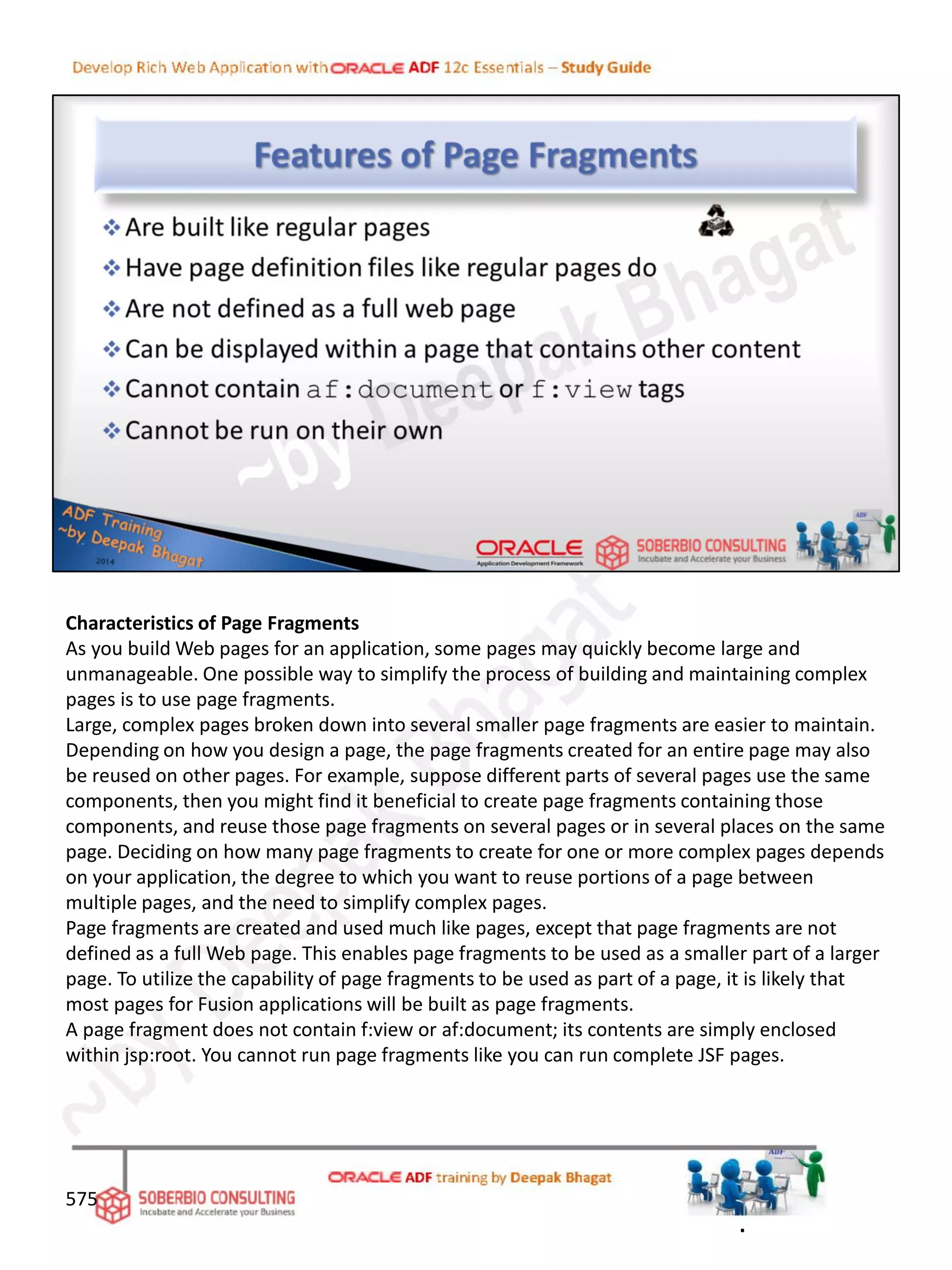 Characteristics of Page Fragments
As you build Web pages for an application, some pages may quickly become large and
unmanageable. One possible way to simplify the process of building and maintaining complex
pages is to use page fragments.
Large, complex pages broken down into several smaller page fragments are easier to maintain.
Depending on how you design a page, the page fragments created for an entire page may also
be reused on other pages. For example, suppose different parts of several pages use the same
components, then you might find it beneficial to create page fragments containing those
components, and reuse those page fragments on several pages or in several places on the same
page. Deciding on how many page fragments to create for one or more complex pages depends
on your application, the degree to which you want to reuse portions of a page between
multiple pages, and the need to simplify complex pages.
Page fragments are created and used much like pages, except that page fragments are not
defined as a full Web page. This enables page fragments to be used as a smaller part of a larger
page. To utilize the capability of page fragments to be used as part of a page, it is likely that
most pages for Fusion applications will be built as page fragments.
A page fragment does not contain f:view or af:document; its contents are simply enclosed
within jsp:root. You cannot run page fragments like you can run complete JSF pages.
575
.
 