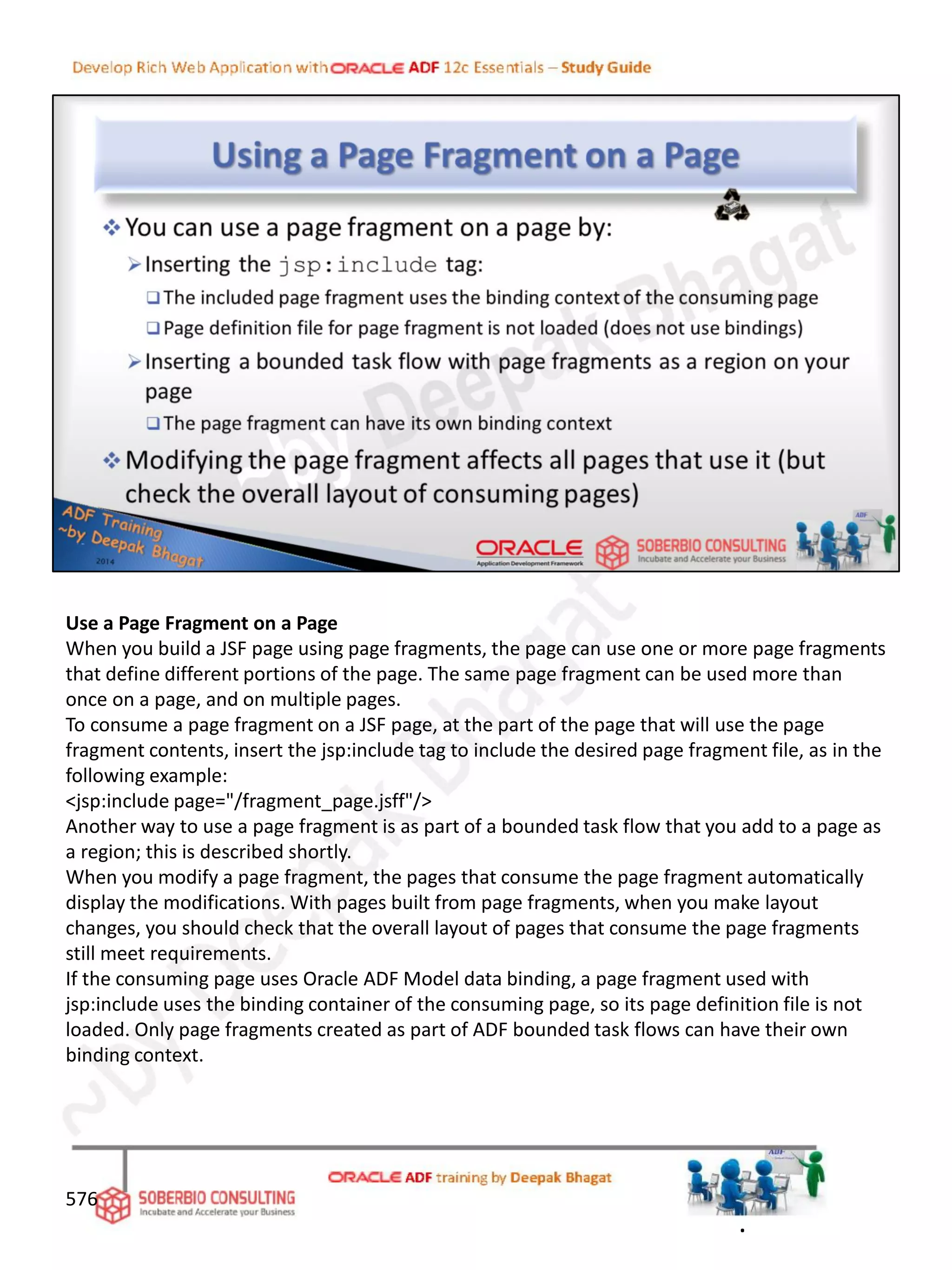 Use a Page Fragment on a Page
When you build a JSF page using page fragments, the page can use one or more page fragments
that define different portions of the page. The same page fragment can be used more than
once on a page, and on multiple pages.
To consume a page fragment on a JSF page, at the part of the page that will use the page
fragment contents, insert the jsp:include tag to include the desired page fragment file, as in the
following example:
<jsp:include page="/fragment_page.jsff"/>
Another way to use a page fragment is as part of a bounded task flow that you add to a page as
a region; this is described shortly.
When you modify a page fragment, the pages that consume the page fragment automatically
display the modifications. With pages built from page fragments, when you make layout
changes, you should check that the overall layout of pages that consume the page fragments
still meet requirements.
If the consuming page uses Oracle ADF Model data binding, a page fragment used with
jsp:include uses the binding container of the consuming page, so its page definition file is not
loaded. Only page fragments created as part of ADF bounded task flows can have their own
binding context.
576
.
 