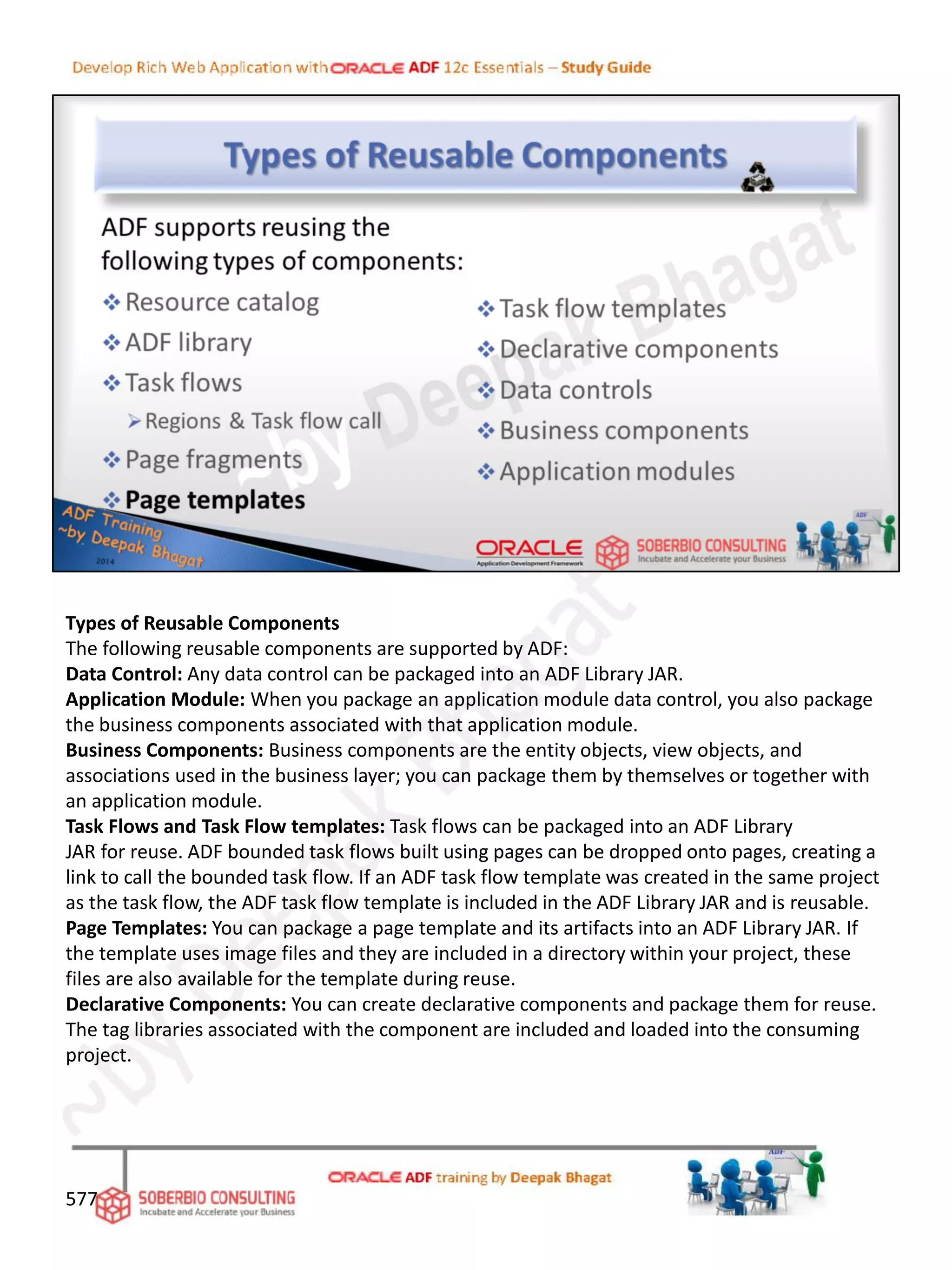 Types of Reusable Components
The following reusable components are supported by ADF:
Data Control: Any data control can be packaged into an ADF Library JAR.
Application Module: When you package an application module data control, you also package
the business components associated with that application module.
Business Components: Business components are the entity objects, view objects, and
associations used in the business layer; you can package them by themselves or together with
an application module.
Task Flows and Task Flow templates: Task flows can be packaged into an ADF Library
JAR for reuse. ADF bounded task flows built using pages can be dropped onto pages, creating a
link to call the bounded task flow. If an ADF task flow template was created in the same project
as the task flow, the ADF task flow template is included in the ADF Library JAR and is reusable.
Page Templates: You can package a page template and its artifacts into an ADF Library JAR. If
the template uses image files and they are included in a directory within your project, these
files are also available for the template during reuse.
Declarative Components: You can create declarative components and package them for reuse.
The tag libraries associated with the component are included and loaded into the consuming
project.
577
 