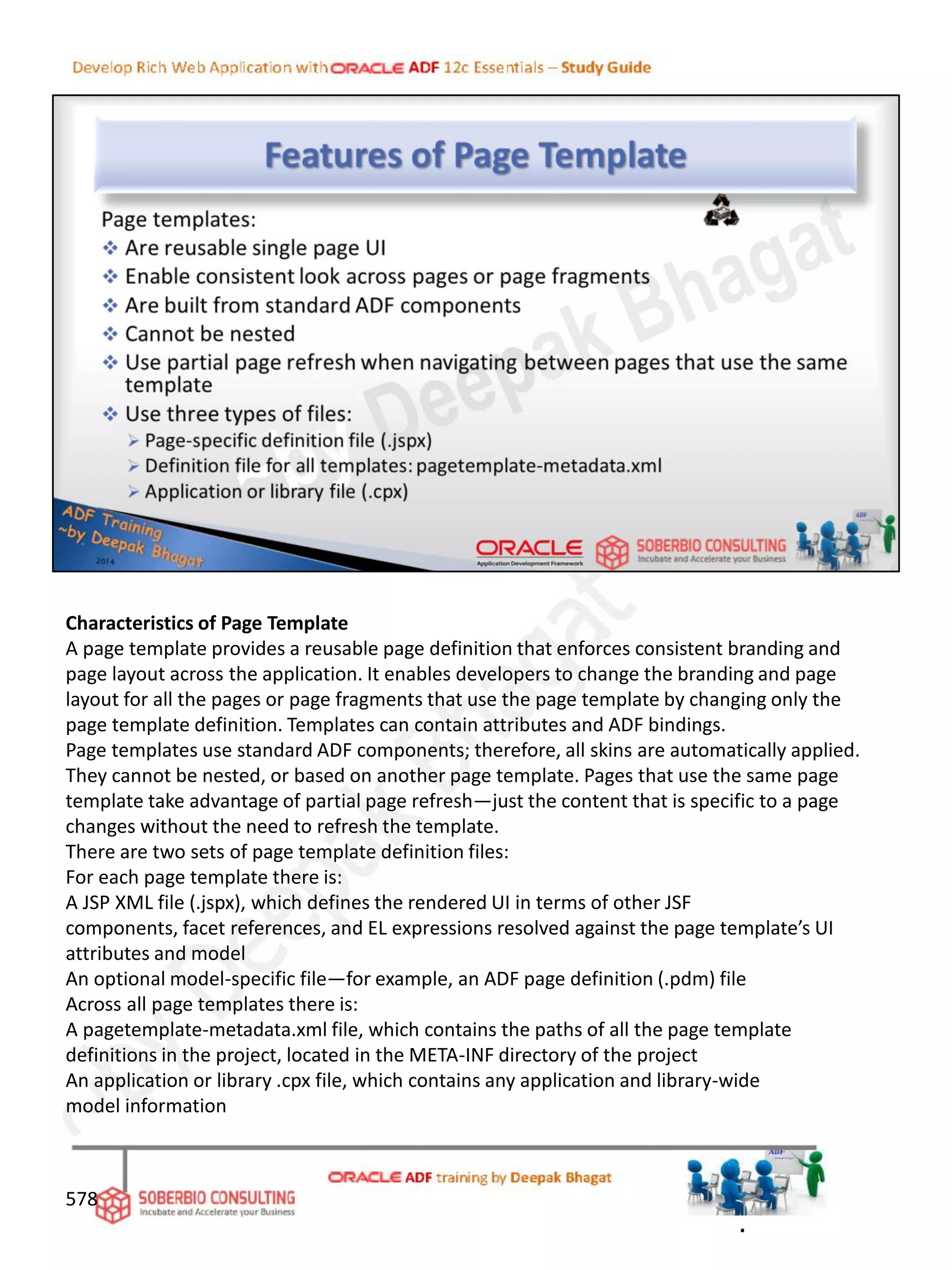 Characteristics of Page Template
A page template provides a reusable page definition that enforces consistent branding and
page layout across the application. It enables developers to change the branding and page
layout for all the pages or page fragments that use the page template by changing only the
page template definition. Templates can contain attributes and ADF bindings.
Page templates use standard ADF components; therefore, all skins are automatically applied.
They cannot be nested, or based on another page template. Pages that use the same page
template take advantage of partial page refresh—just the content that is specific to a page
changes without the need to refresh the template.
There are two sets of page template definition files:
For each page template there is:
A JSP XML file (.jspx), which defines the rendered UI in terms of other JSF
components, facet references, and EL expressions resolved against the page template’s UI
attributes and model
An optional model-specific file—for example, an ADF page definition (.pdm) file
Across all page templates there is:
A pagetemplate-metadata.xml file, which contains the paths of all the page template
definitions in the project, located in the META-INF directory of the project
An application or library .cpx file, which contains any application and library-wide
model information
578
.
 