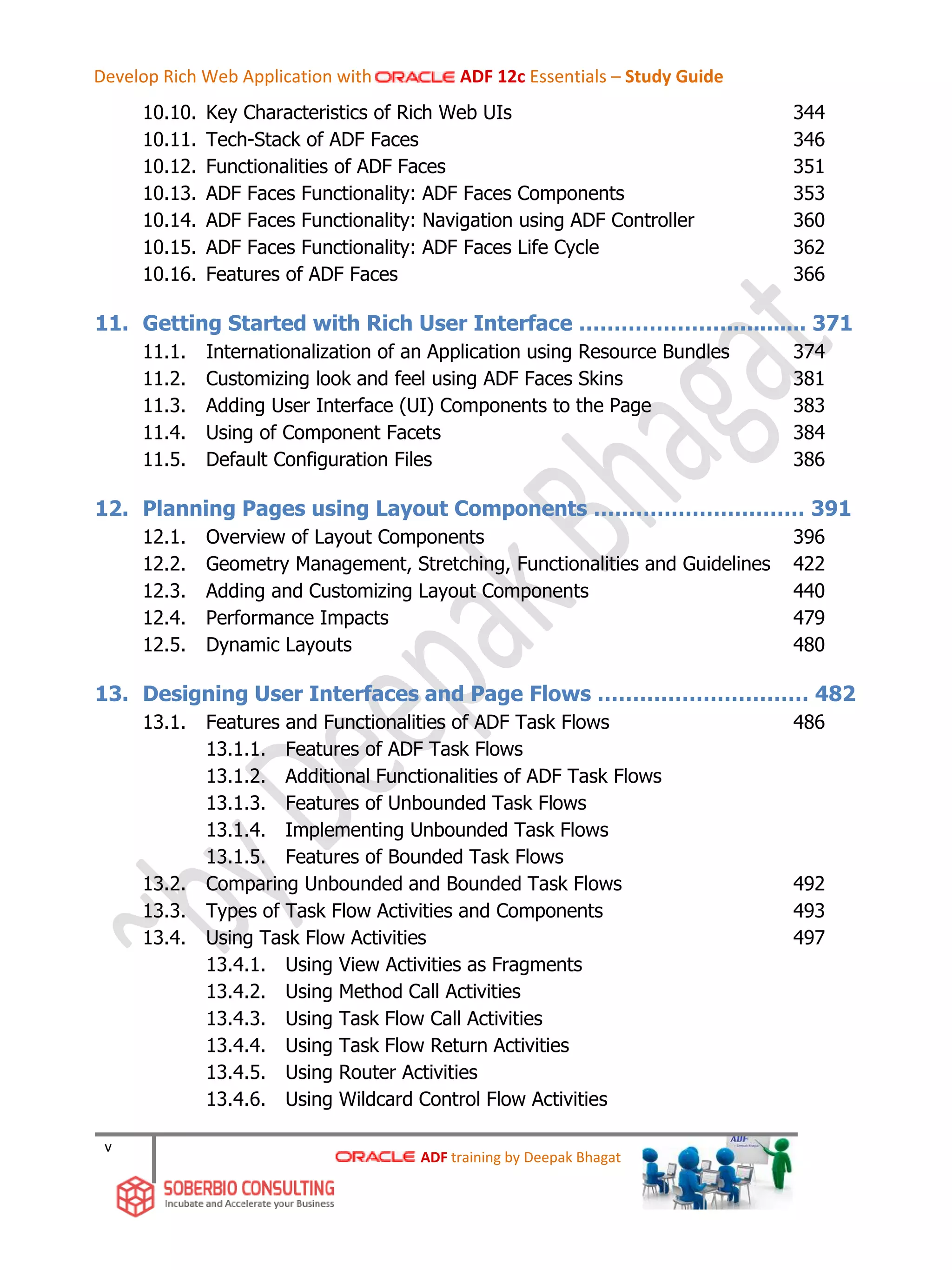 v
10.10. Key Characteristics of Rich Web UIs 344
10.11. Tech-Stack of ADF Faces 346
10.12. Functionalities of ADF Faces 351
10.13. ADF Faces Functionality: ADF Faces Components 353
10.14. ADF Faces Functionality: Navigation using ADF Controller 360
10.15. ADF Faces Functionality: ADF Faces Life Cycle 362
10.16. Features of ADF Faces 366
11. Getting Started with Rich User Interface …………………............ 371
11.1. Internationalization of an Application using Resource Bundles 374
11.2. Customizing look and feel using ADF Faces Skins 381
11.3. Adding User Interface (UI) Components to the Page 383
11.4. Using of Component Facets 384
11.5. Default Configuration Files 386
12. Planning Pages using Layout Components ………………………… 391
12.1. Overview of Layout Components 396
12.2. Geometry Management, Stretching, Functionalities and Guidelines 422
12.3. Adding and Customizing Layout Components 440
12.4. Performance Impacts 479
12.5. Dynamic Layouts 480
13. Designing User Interfaces and Page Flows ………………………… 482
13.1. Features and Functionalities of ADF Task Flows 486
13.1.1. Features of ADF Task Flows
13.1.2. Additional Functionalities of ADF Task Flows
13.1.3. Features of Unbounded Task Flows
13.1.4. Implementing Unbounded Task Flows
13.1.5. Features of Bounded Task Flows
13.2. Comparing Unbounded and Bounded Task Flows 492
13.3. Types of Task Flow Activities and Components 493
13.4. Using Task Flow Activities 497
13.4.1. Using View Activities as Fragments
13.4.2. Using Method Call Activities
13.4.3. Using Task Flow Call Activities
13.4.4. Using Task Flow Return Activities
13.4.5. Using Router Activities
13.4.6. Using Wildcard Control Flow Activities
ADF training by Deepak Bhagat
Develop Rich Web Application with ADF 12c Essentials – Study Guide
 