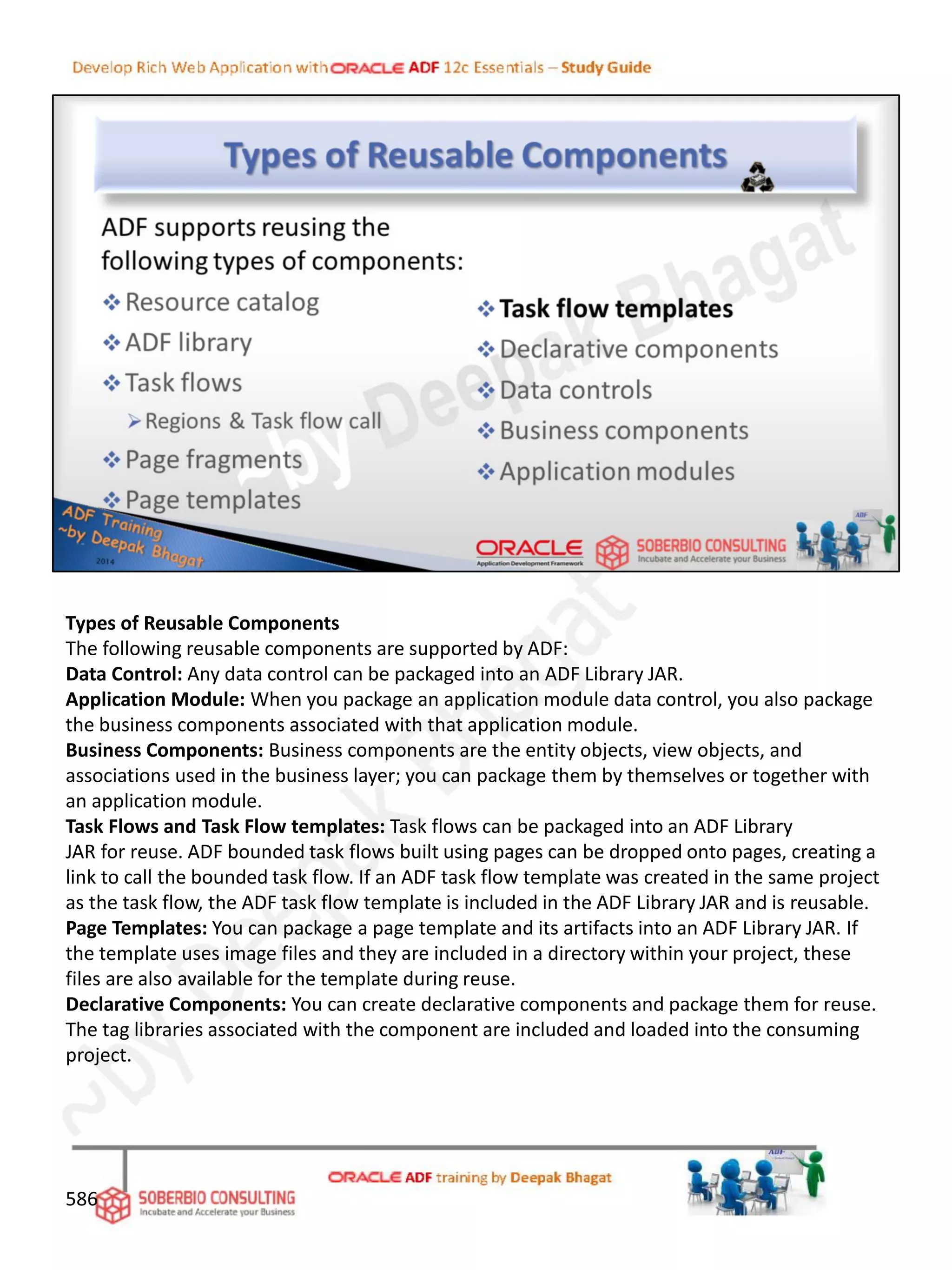 Types of Reusable Components
The following reusable components are supported by ADF:
Data Control: Any data control can be packaged into an ADF Library JAR.
Application Module: When you package an application module data control, you also package
the business components associated with that application module.
Business Components: Business components are the entity objects, view objects, and
associations used in the business layer; you can package them by themselves or together with
an application module.
Task Flows and Task Flow templates: Task flows can be packaged into an ADF Library
JAR for reuse. ADF bounded task flows built using pages can be dropped onto pages, creating a
link to call the bounded task flow. If an ADF task flow template was created in the same project
as the task flow, the ADF task flow template is included in the ADF Library JAR and is reusable.
Page Templates: You can package a page template and its artifacts into an ADF Library JAR. If
the template uses image files and they are included in a directory within your project, these
files are also available for the template during reuse.
Declarative Components: You can create declarative components and package them for reuse.
The tag libraries associated with the component are included and loaded into the consuming
project.
586
 