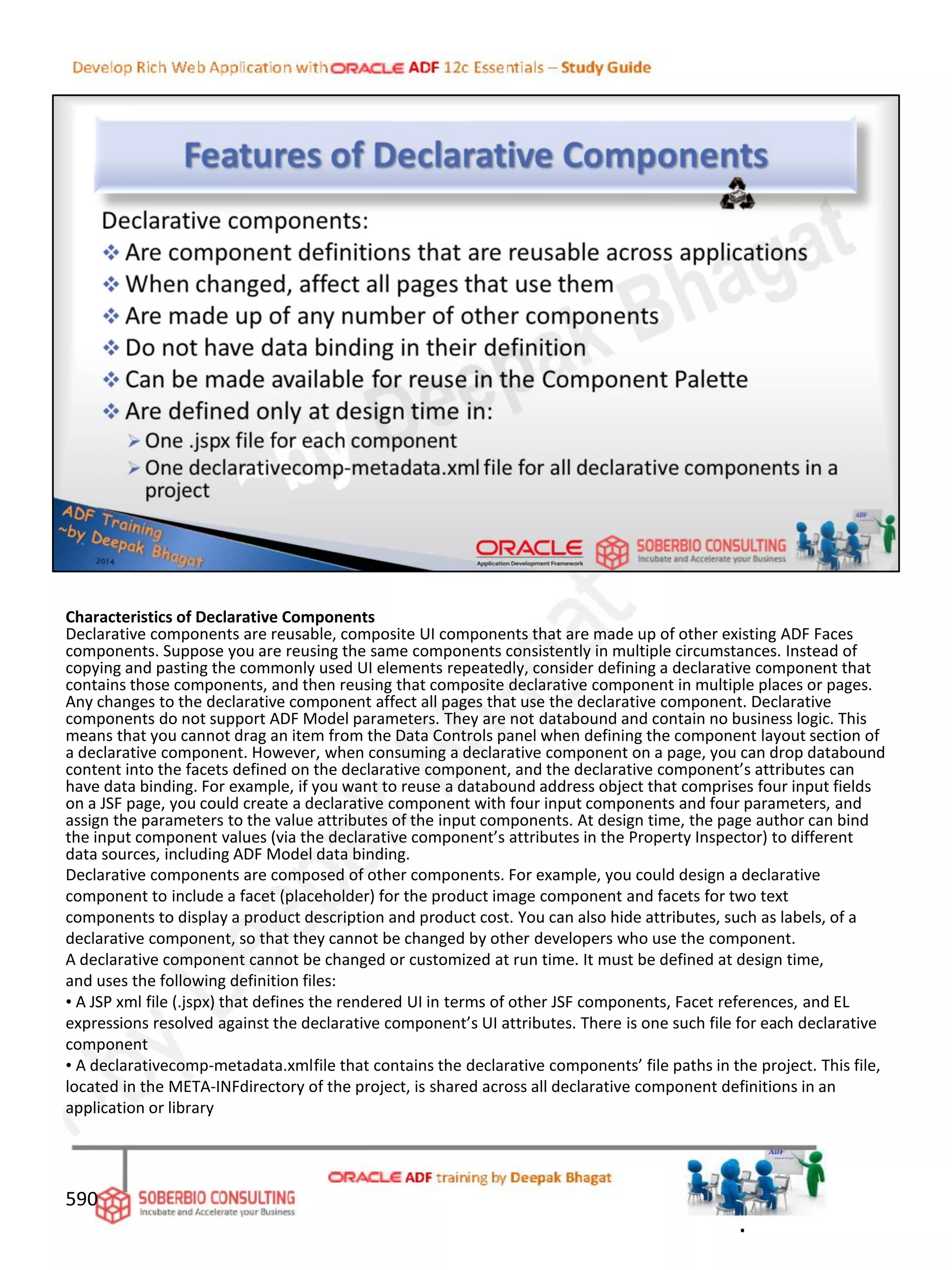 Characteristics of Declarative Components
Declarative components are reusable, composite UI components that are made up of other existing ADF Faces
components. Suppose you are reusing the same components consistently in multiple circumstances. Instead of
copying and pasting the commonly used UI elements repeatedly, consider defining a declarative component that
contains those components, and then reusing that composite declarative component in multiple places or pages.
Any changes to the declarative component affect all pages that use the declarative component. Declarative
components do not support ADF Model parameters. They are not databound and contain no business logic. This
means that you cannot drag an item from the Data Controls panel when defining the component layout section of
a declarative component. However, when consuming a declarative component on a page, you can drop databound
content into the facets defined on the declarative component, and the declarative component’s attributes can
have data binding. For example, if you want to reuse a databound address object that comprises four input fields
on a JSF page, you could create a declarative component with four input components and four parameters, and
assign the parameters to the value attributes of the input components. At design time, the page author can bind
the input component values (via the declarative component’s attributes in the Property Inspector) to different
data sources, including ADF Model data binding.
Declarative components are composed of other components. For example, you could design a declarative
component to include a facet (placeholder) for the product image component and facets for two text
components to display a product description and product cost. You can also hide attributes, such as labels, of a
declarative component, so that they cannot be changed by other developers who use the component.
A declarative component cannot be changed or customized at run time. It must be defined at design time,
and uses the following definition files:
• A JSP xml file (.jspx) that defines the rendered UI in terms of other JSF components, Facet references, and EL
expressions resolved against the declarative component’s UI attributes. There is one such file for each declarative
component
• A declarativecomp-metadata.xmlfile that contains the declarative components’ file paths in the project. This file,
located in the META-INFdirectory of the project, is shared across all declarative component definitions in an
application or library
590
.
 
