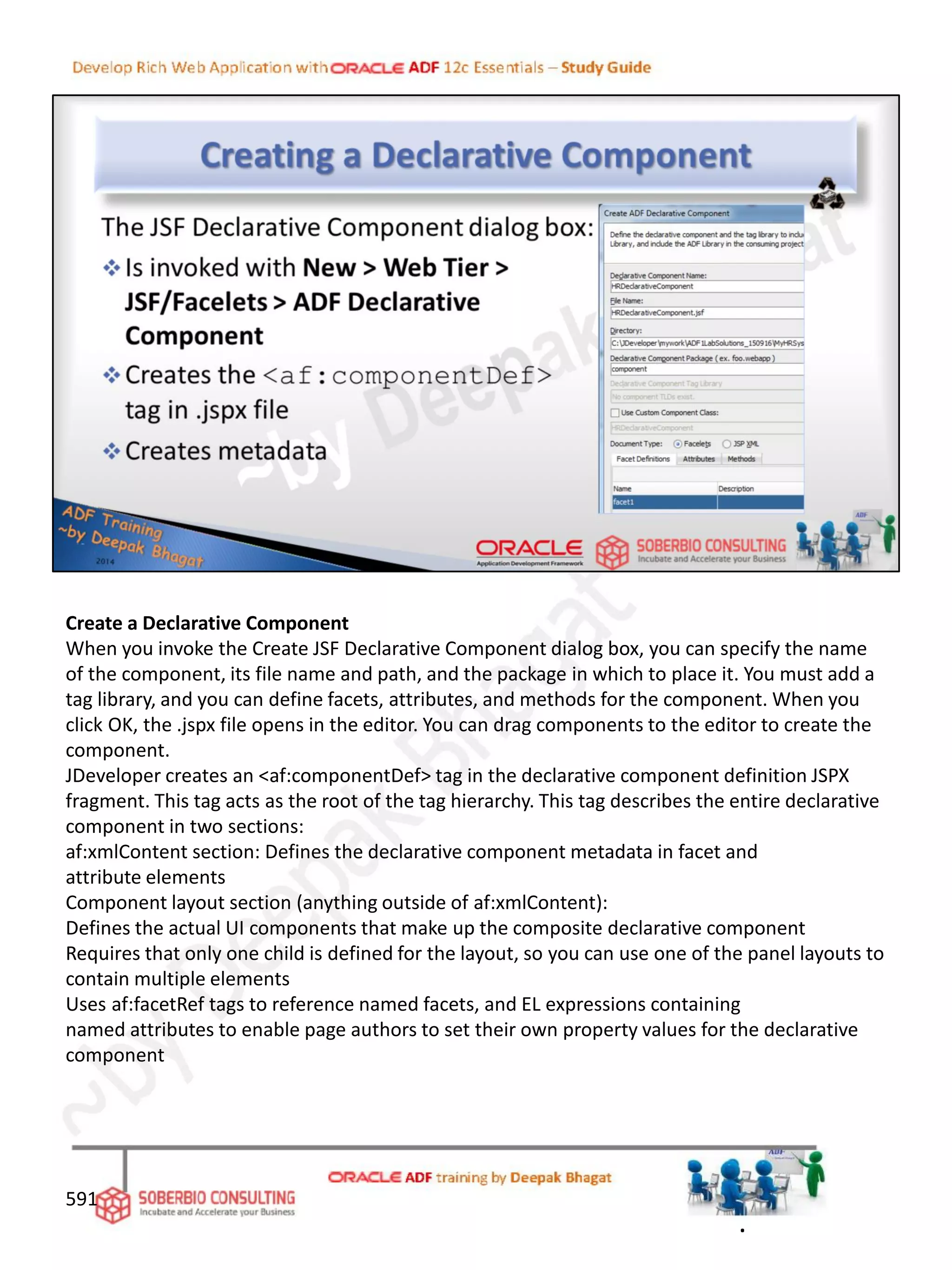 Create a Declarative Component
When you invoke the Create JSF Declarative Component dialog box, you can specify the name
of the component, its file name and path, and the package in which to place it. You must add a
tag library, and you can define facets, attributes, and methods for the component. When you
click OK, the .jspx file opens in the editor. You can drag components to the editor to create the
component.
JDeveloper creates an <af:componentDef> tag in the declarative component definition JSPX
fragment. This tag acts as the root of the tag hierarchy. This tag describes the entire declarative
component in two sections:
af:xmlContent section: Defines the declarative component metadata in facet and
attribute elements
Component layout section (anything outside of af:xmlContent):
Defines the actual UI components that make up the composite declarative component
Requires that only one child is defined for the layout, so you can use one of the panel layouts to
contain multiple elements
Uses af:facetRef tags to reference named facets, and EL expressions containing
named attributes to enable page authors to set their own property values for the declarative
component
591
.
 