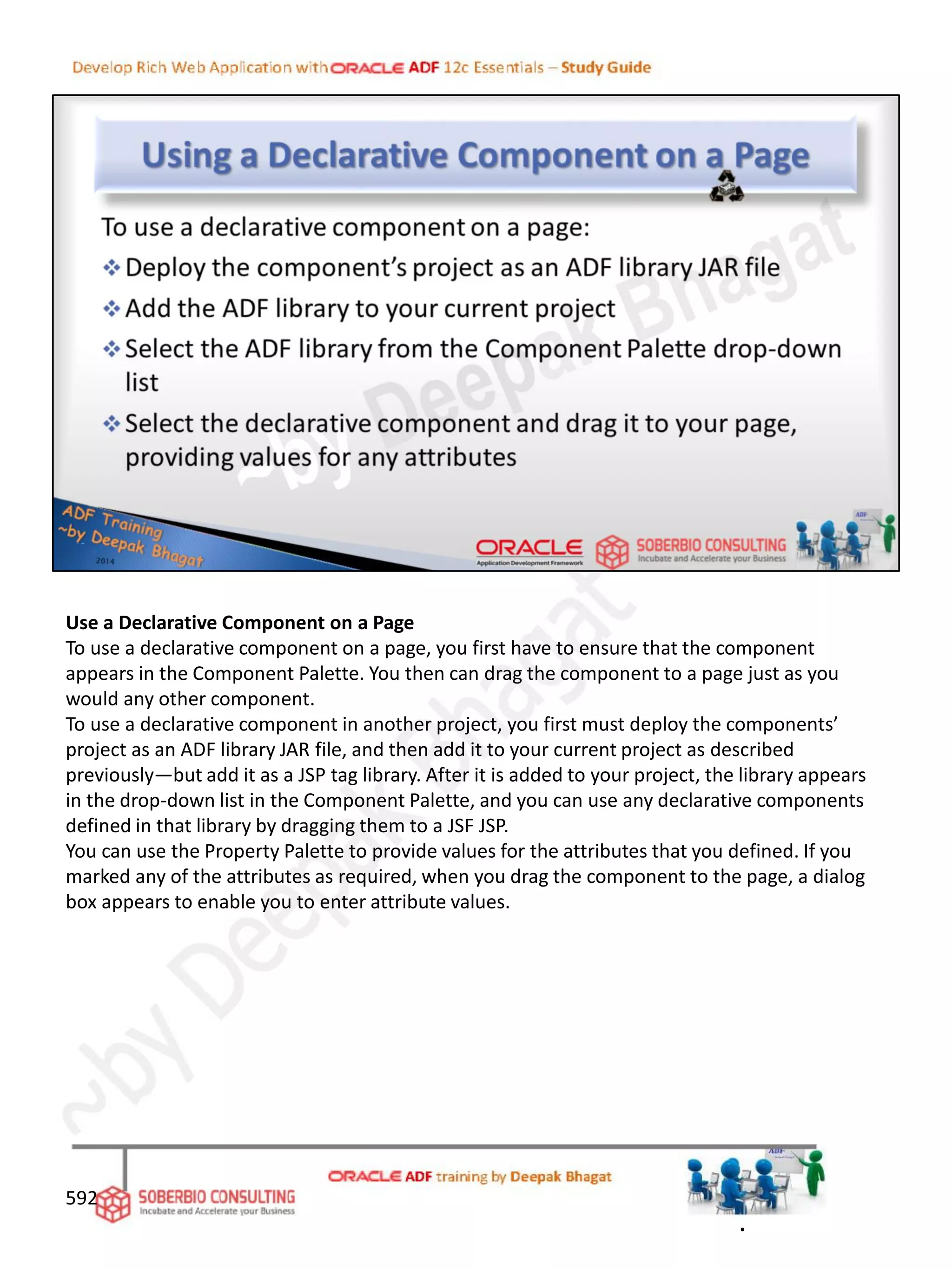 Use a Declarative Component on a Page
To use a declarative component on a page, you first have to ensure that the component
appears in the Component Palette. You then can drag the component to a page just as you
would any other component.
To use a declarative component in another project, you first must deploy the components’
project as an ADF library JAR file, and then add it to your current project as described
previously—but add it as a JSP tag library. After it is added to your project, the library appears
in the drop-down list in the Component Palette, and you can use any declarative components
defined in that library by dragging them to a JSF JSP.
You can use the Property Palette to provide values for the attributes that you defined. If you
marked any of the attributes as required, when you drag the component to the page, a dialog
box appears to enable you to enter attribute values.
592
.
 