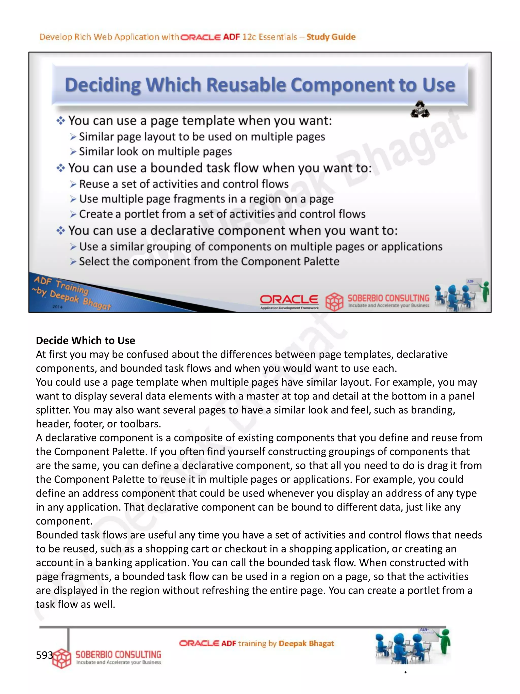 Decide Which to Use
At first you may be confused about the differences between page templates, declarative
components, and bounded task flows and when you would want to use each.
You could use a page template when multiple pages have similar layout. For example, you may
want to display several data elements with a master at top and detail at the bottom in a panel
splitter. You may also want several pages to have a similar look and feel, such as branding,
header, footer, or toolbars.
A declarative component is a composite of existing components that you define and reuse from
the Component Palette. If you often find yourself constructing groupings of components that
are the same, you can define a declarative component, so that all you need to do is drag it from
the Component Palette to reuse it in multiple pages or applications. For example, you could
define an address component that could be used whenever you display an address of any type
in any application. That declarative component can be bound to different data, just like any
component.
Bounded task flows are useful any time you have a set of activities and control flows that needs
to be reused, such as a shopping cart or checkout in a shopping application, or creating an
account in a banking application. You can call the bounded task flow. When constructed with
page fragments, a bounded task flow can be used in a region on a page, so that the activities
are displayed in the region without refreshing the entire page. You can create a portlet from a
task flow as well.
593
.
 