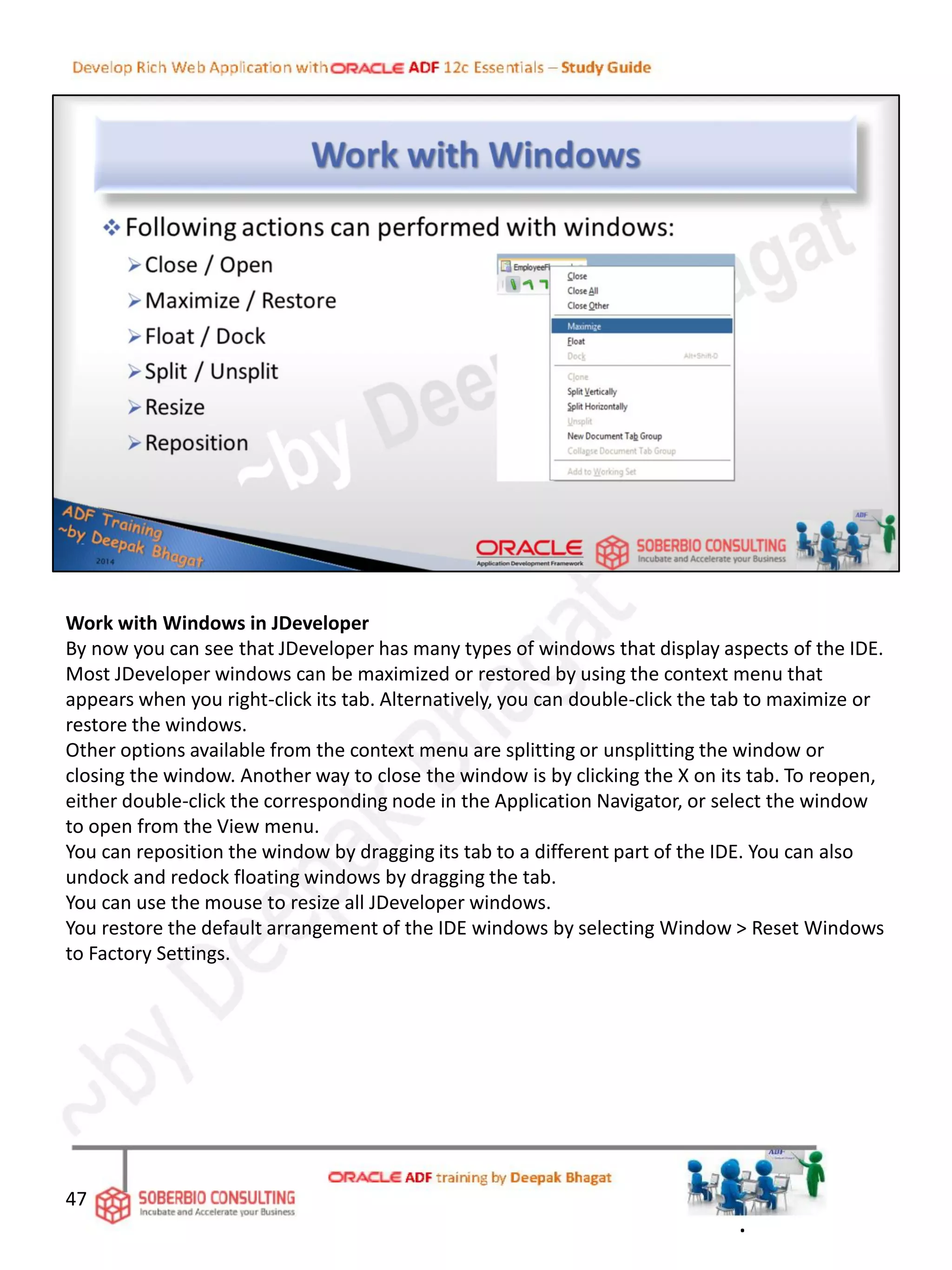 Work with Windows in JDeveloper
By now you can see that JDeveloper has many types of windows that display aspects of the IDE.
Most JDeveloper windows can be maximized or restored by using the context menu that
appears when you right-click its tab. Alternatively, you can double-click the tab to maximize or
restore the windows.
Other options available from the context menu are splitting or unsplitting the window or
closing the window. Another way to close the window is by clicking the X on its tab. To reopen,
either double-click the corresponding node in the Application Navigator, or select the window
to open from the View menu.
You can reposition the window by dragging its tab to a different part of the IDE. You can also
undock and redock floating windows by dragging the tab.
You can use the mouse to resize all JDeveloper windows.
You restore the default arrangement of the IDE windows by selecting Window > Reset Windows
to Factory Settings.
47
.
 