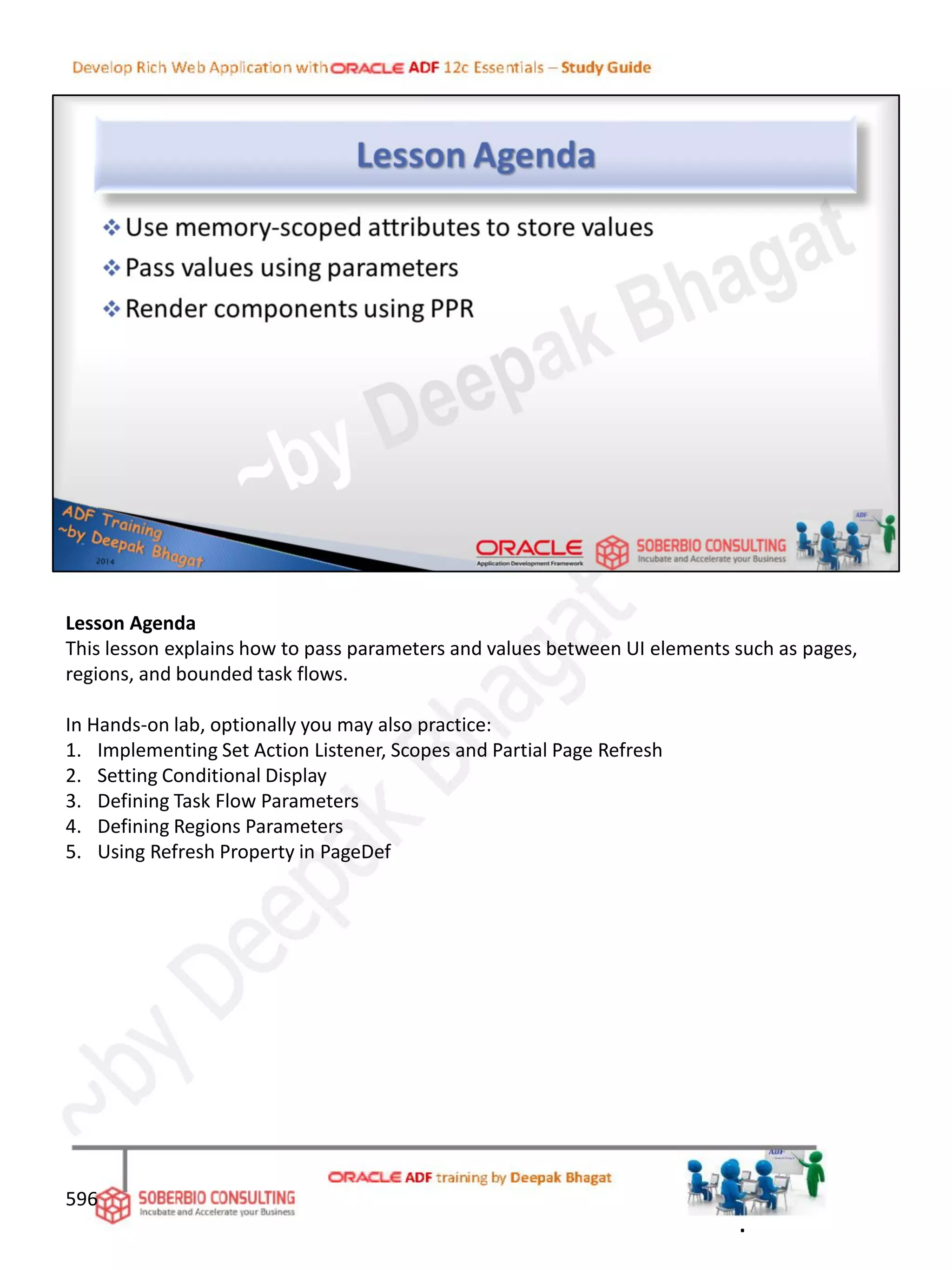 Lesson Agenda
This lesson explains how to pass parameters and values between UI elements such as pages,
regions, and bounded task flows.
In Hands-on lab, optionally you may also practice:
1. Implementing Set Action Listener, Scopes and Partial Page Refresh
2. Setting Conditional Display
3. Defining Task Flow Parameters
4. Defining Regions Parameters
5. Using Refresh Property in PageDef
596
.
 