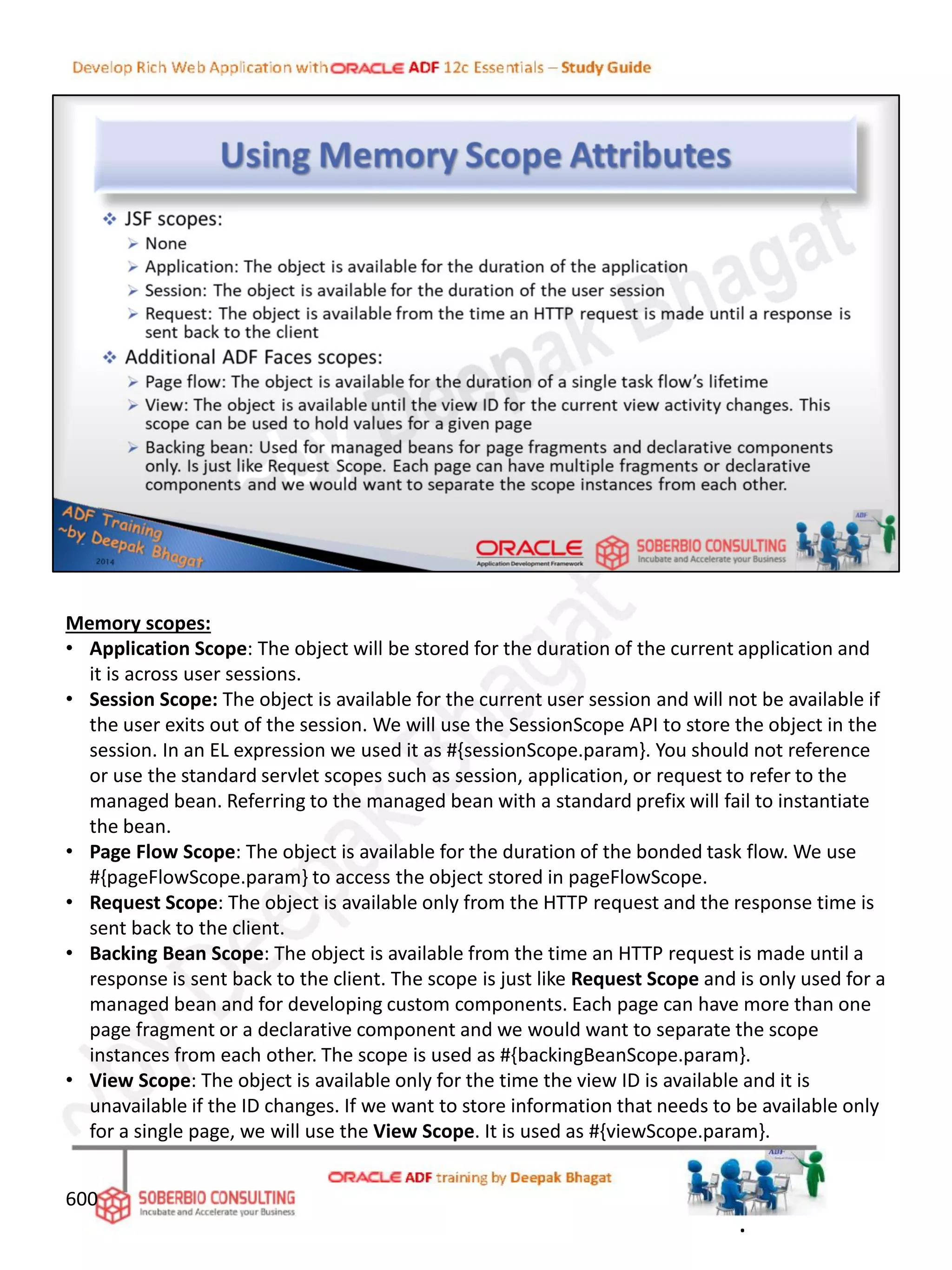 Memory scopes:
• Application Scope: The object will be stored for the duration of the current application and
it is across user sessions.
• Session Scope: The object is available for the current user session and will not be available if
the user exits out of the session. We will use the SessionScope API to store the object in the
session. In an EL expression we used it as #{sessionScope.param}. You should not reference
or use the standard servlet scopes such as session, application, or request to refer to the
managed bean. Referring to the managed bean with a standard prefix will fail to instantiate
the bean.
• Page Flow Scope: The object is available for the duration of the bonded task flow. We use
#{pageFlowScope.param} to access the object stored in pageFlowScope.
• Request Scope: The object is available only from the HTTP request and the response time is
sent back to the client.
• Backing Bean Scope: The object is available from the time an HTTP request is made until a
response is sent back to the client. The scope is just like Request Scope and is only used for a
managed bean and for developing custom components. Each page can have more than one
page fragment or a declarative component and we would want to separate the scope
instances from each other. The scope is used as #{backingBeanScope.param}.
• View Scope: The object is available only for the time the view ID is available and it is
unavailable if the ID changes. If we want to store information that needs to be available only
for a single page, we will use the View Scope. It is used as #{viewScope.param}.
600
.
 