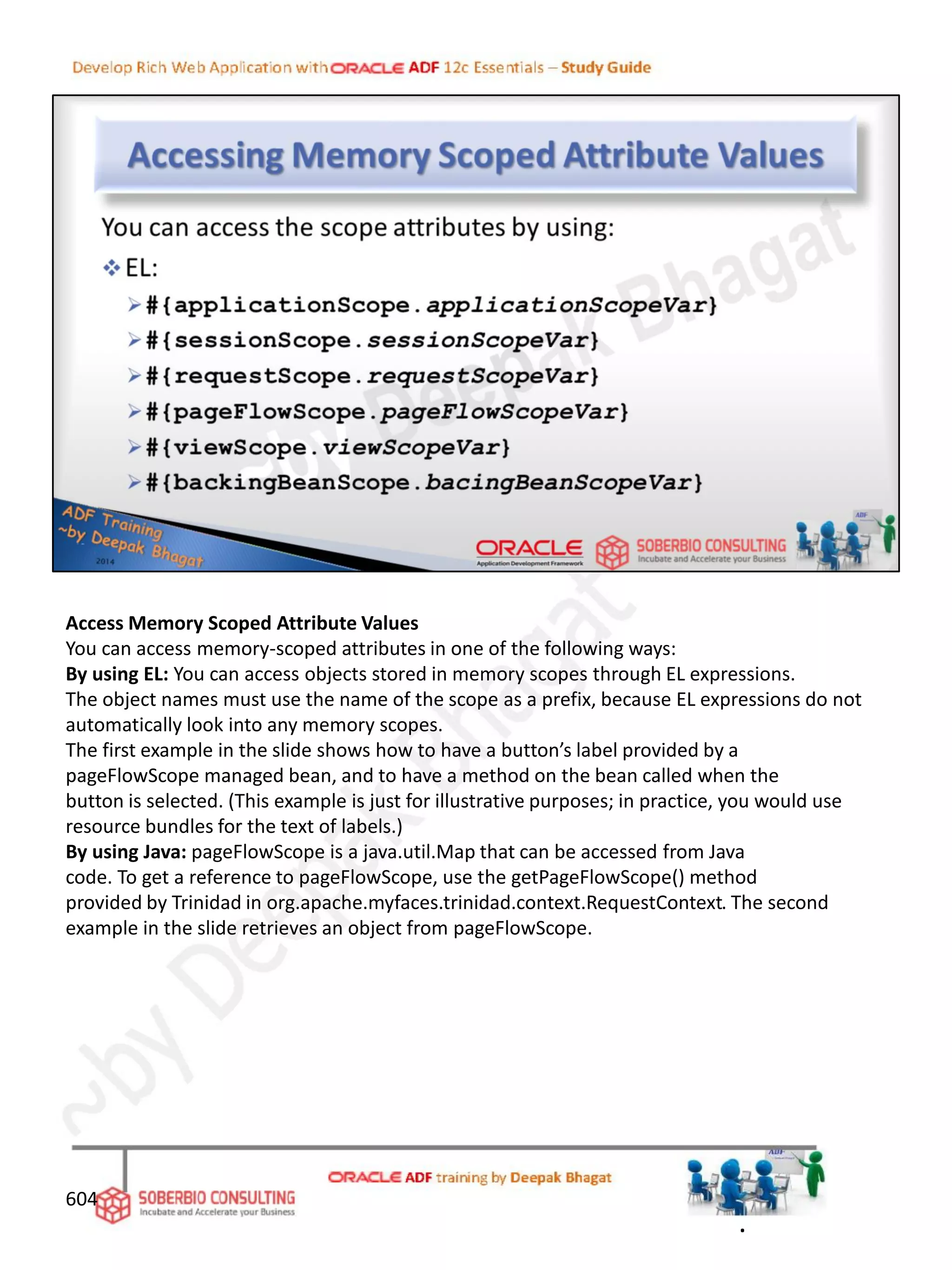 Access Memory Scoped Attribute Values
You can access memory-scoped attributes in one of the following ways:
By using EL: You can access objects stored in memory scopes through EL expressions.
The object names must use the name of the scope as a prefix, because EL expressions do not
automatically look into any memory scopes.
The first example in the slide shows how to have a button’s label provided by a
pageFlowScope managed bean, and to have a method on the bean called when the
button is selected. (This example is just for illustrative purposes; in practice, you would use
resource bundles for the text of labels.)
By using Java: pageFlowScope is a java.util.Map that can be accessed from Java
code. To get a reference to pageFlowScope, use the getPageFlowScope() method
provided by Trinidad in org.apache.myfaces.trinidad.context.RequestContext. The second
example in the slide retrieves an object from pageFlowScope.
604
.
 