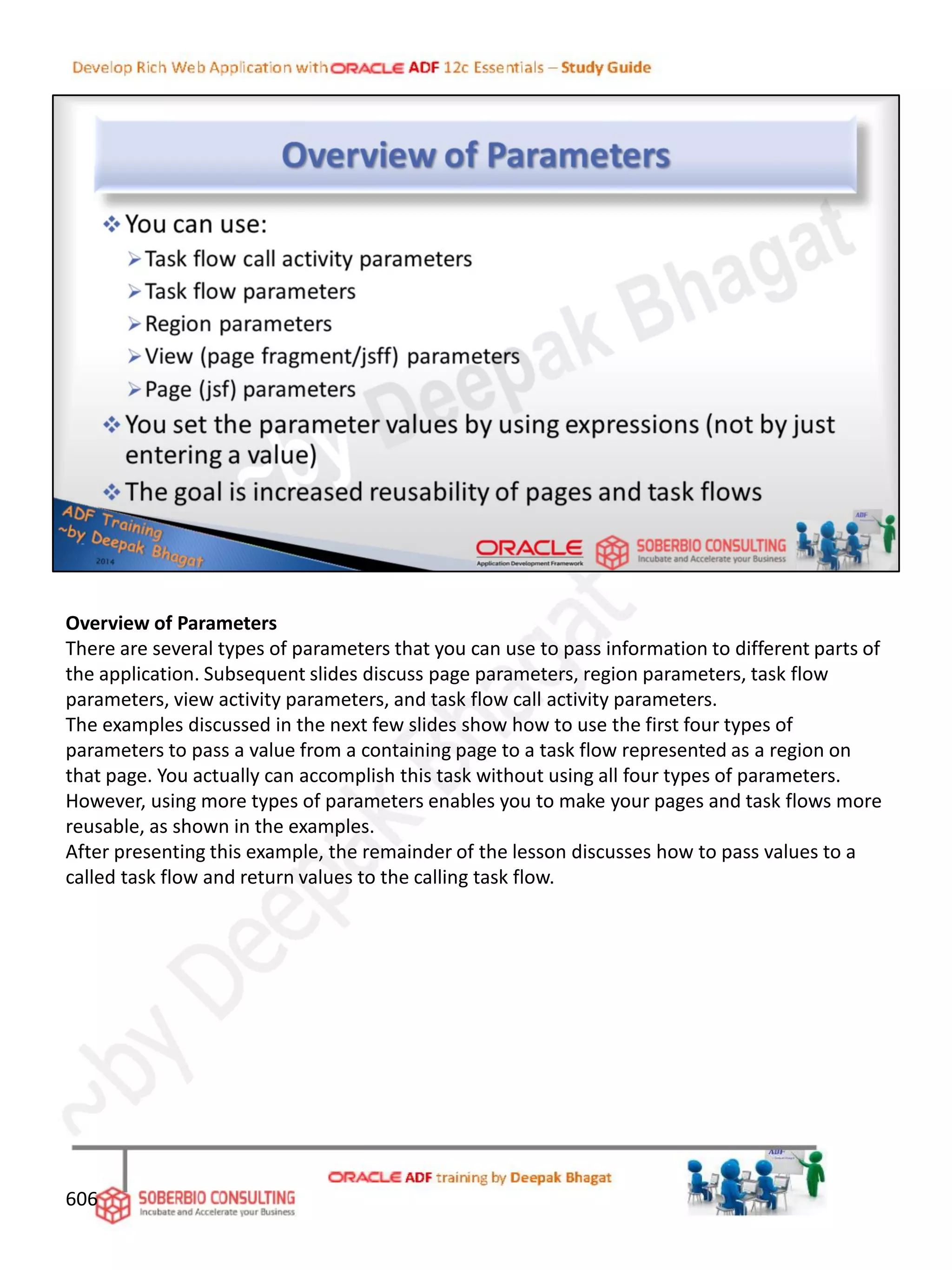 Overview of Parameters
There are several types of parameters that you can use to pass information to different parts of
the application. Subsequent slides discuss page parameters, region parameters, task flow
parameters, view activity parameters, and task flow call activity parameters.
The examples discussed in the next few slides show how to use the first four types of
parameters to pass a value from a containing page to a task flow represented as a region on
that page. You actually can accomplish this task without using all four types of parameters.
However, using more types of parameters enables you to make your pages and task flows more
reusable, as shown in the examples.
After presenting this example, the remainder of the lesson discusses how to pass values to a
called task flow and return values to the calling task flow.
606
 