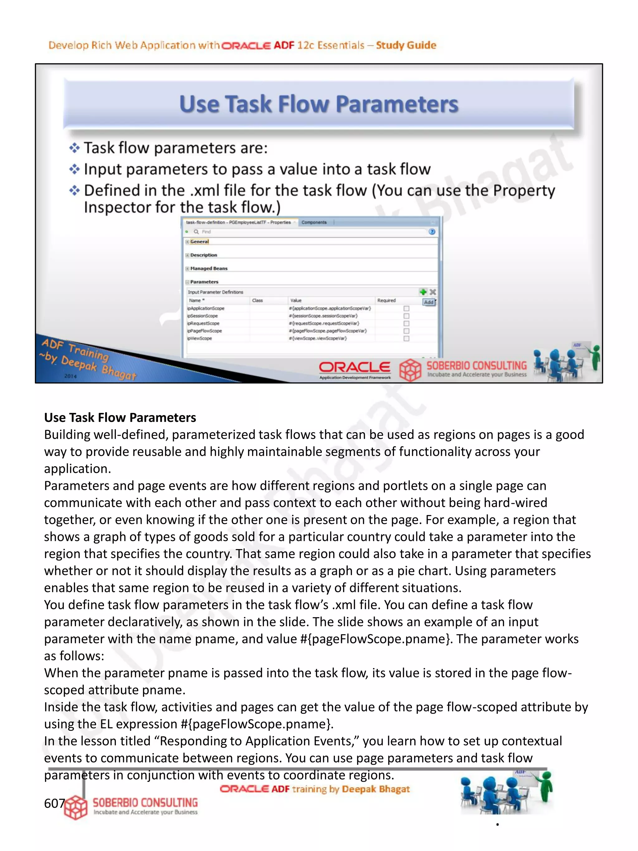 Use Task Flow Parameters
Building well-defined, parameterized task flows that can be used as regions on pages is a good
way to provide reusable and highly maintainable segments of functionality across your
application.
Parameters and page events are how different regions and portlets on a single page can
communicate with each other and pass context to each other without being hard-wired
together, or even knowing if the other one is present on the page. For example, a region that
shows a graph of types of goods sold for a particular country could take a parameter into the
region that specifies the country. That same region could also take in a parameter that specifies
whether or not it should display the results as a graph or as a pie chart. Using parameters
enables that same region to be reused in a variety of different situations.
You define task flow parameters in the task flow’s .xml file. You can define a task flow
parameter declaratively, as shown in the slide. The slide shows an example of an input
parameter with the name pname, and value #{pageFlowScope.pname}. The parameter works
as follows:
When the parameter pname is passed into the task flow, its value is stored in the page flow-
scoped attribute pname.
Inside the task flow, activities and pages can get the value of the page flow-scoped attribute by
using the EL expression #{pageFlowScope.pname}.
In the lesson titled “Responding to Application Events,” you learn how to set up contextual
events to communicate between regions. You can use page parameters and task flow
parameters in conjunction with events to coordinate regions.
607
.
 