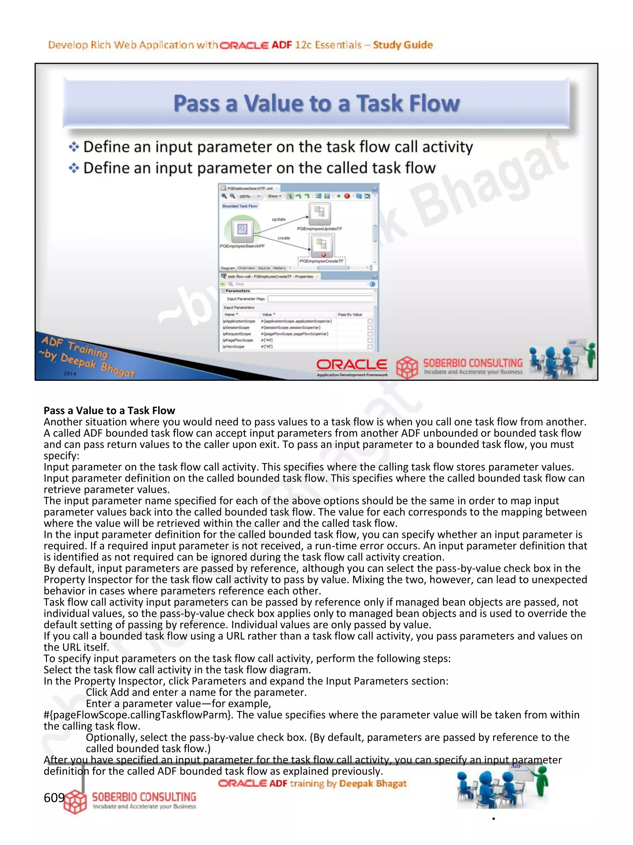 Pass a Value to a Task Flow
Another situation where you would need to pass values to a task flow is when you call one task flow from another.
A called ADF bounded task flow can accept input parameters from another ADF unbounded or bounded task flow
and can pass return values to the caller upon exit. To pass an input parameter to a bounded task flow, you must
specify:
Input parameter on the task flow call activity. This specifies where the calling task flow stores parameter values.
Input parameter definition on the called bounded task flow. This specifies where the called bounded task flow can
retrieve parameter values.
The input parameter name specified for each of the above options should be the same in order to map input
parameter values back into the called bounded task flow. The value for each corresponds to the mapping between
where the value will be retrieved within the caller and the called task flow.
In the input parameter definition for the called bounded task flow, you can specify whether an input parameter is
required. If a required input parameter is not received, a run-time error occurs. An input parameter definition that
is identified as not required can be ignored during the task flow call activity creation.
By default, input parameters are passed by reference, although you can select the pass-by-value check box in the
Property Inspector for the task flow call activity to pass by value. Mixing the two, however, can lead to unexpected
behavior in cases where parameters reference each other.
Task flow call activity input parameters can be passed by reference only if managed bean objects are passed, not
individual values, so the pass-by-value check box applies only to managed bean objects and is used to override the
default setting of passing by reference. Individual values are only passed by value.
If you call a bounded task flow using a URL rather than a task flow call activity, you pass parameters and values on
the URL itself.
To specify input parameters on the task flow call activity, perform the following steps:
Select the task flow call activity in the task flow diagram.
In the Property Inspector, click Parameters and expand the Input Parameters section:
Click Add and enter a name for the parameter.
Enter a parameter value—for example,
#{pageFlowScope.callingTaskflowParm}. The value specifies where the parameter value will be taken from within
the calling task flow.
Optionally, select the pass-by-value check box. (By default, parameters are passed by reference to the
called bounded task flow.)
After you have specified an input parameter for the task flow call activity, you can specify an input parameter
definition for the called ADF bounded task flow as explained previously.
609
.
 