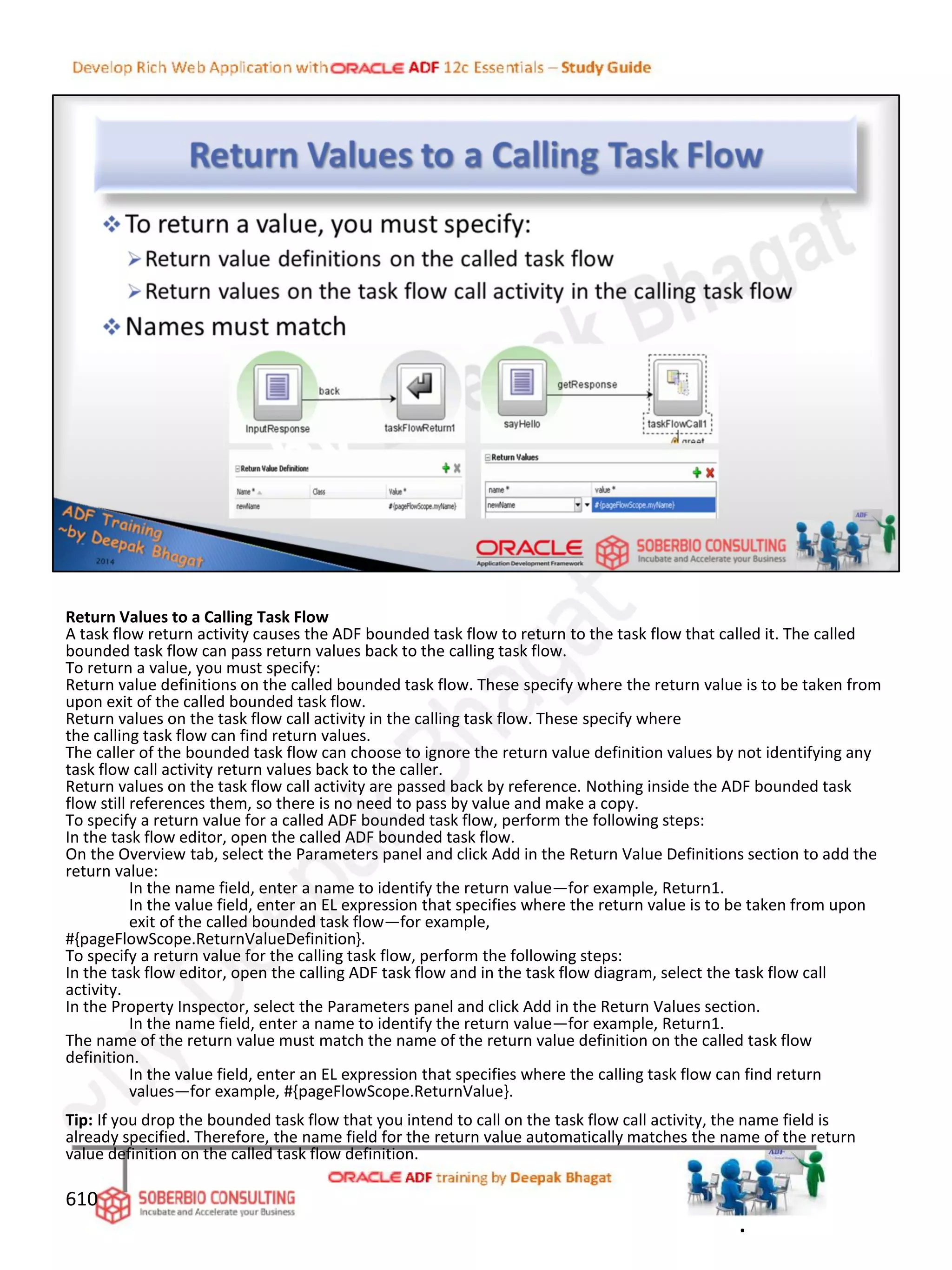 Return Values to a Calling Task Flow
A task flow return activity causes the ADF bounded task flow to return to the task flow that called it. The called
bounded task flow can pass return values back to the calling task flow.
To return a value, you must specify:
Return value definitions on the called bounded task flow. These specify where the return value is to be taken from
upon exit of the called bounded task flow.
Return values on the task flow call activity in the calling task flow. These specify where
the calling task flow can find return values.
The caller of the bounded task flow can choose to ignore the return value definition values by not identifying any
task flow call activity return values back to the caller.
Return values on the task flow call activity are passed back by reference. Nothing inside the ADF bounded task
flow still references them, so there is no need to pass by value and make a copy.
To specify a return value for a called ADF bounded task flow, perform the following steps:
In the task flow editor, open the called ADF bounded task flow.
On the Overview tab, select the Parameters panel and click Add in the Return Value Definitions section to add the
return value:
In the name field, enter a name to identify the return value—for example, Return1.
In the value field, enter an EL expression that specifies where the return value is to be taken from upon
exit of the called bounded task flow—for example,
#{pageFlowScope.ReturnValueDefinition}.
To specify a return value for the calling task flow, perform the following steps:
In the task flow editor, open the calling ADF task flow and in the task flow diagram, select the task flow call
activity.
In the Property Inspector, select the Parameters panel and click Add in the Return Values section.
In the name field, enter a name to identify the return value—for example, Return1.
The name of the return value must match the name of the return value definition on the called task flow
definition.
In the value field, enter an EL expression that specifies where the calling task flow can find return
values—for example, #{pageFlowScope.ReturnValue}.
Tip: If you drop the bounded task flow that you intend to call on the task flow call activity, the name field is
already specified. Therefore, the name field for the return value automatically matches the name of the return
value definition on the called task flow definition.
610
.
 