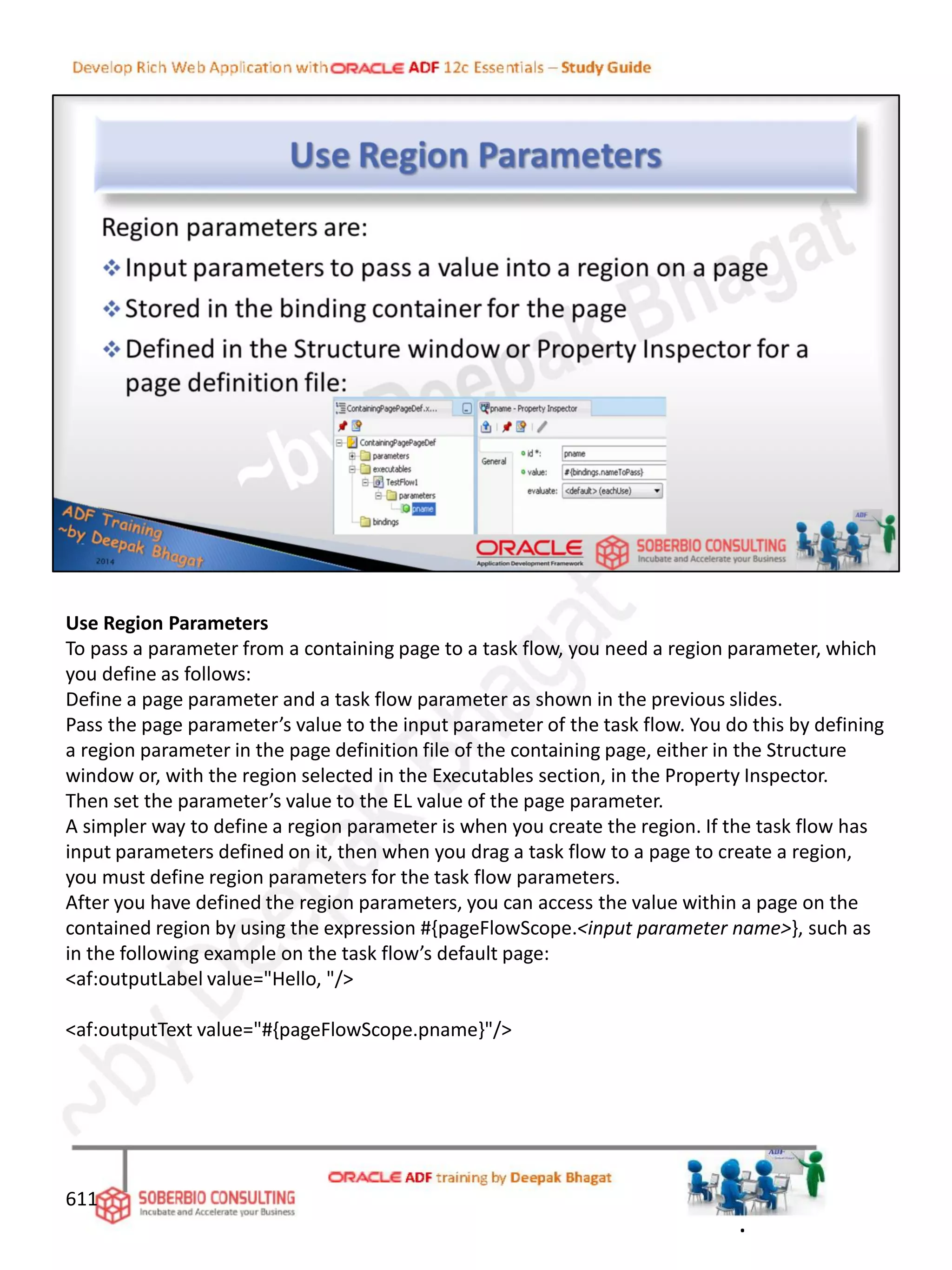 Use Region Parameters
To pass a parameter from a containing page to a task flow, you need a region parameter, which
you define as follows:
Define a page parameter and a task flow parameter as shown in the previous slides.
Pass the page parameter’s value to the input parameter of the task flow. You do this by defining
a region parameter in the page definition file of the containing page, either in the Structure
window or, with the region selected in the Executables section, in the Property Inspector.
Then set the parameter’s value to the EL value of the page parameter.
A simpler way to define a region parameter is when you create the region. If the task flow has
input parameters defined on it, then when you drag a task flow to a page to create a region,
you must define region parameters for the task flow parameters.
After you have defined the region parameters, you can access the value within a page on the
contained region by using the expression #{pageFlowScope.<input parameter name>}, such as
in the following example on the task flow’s default page:
<af:outputLabel value="Hello, "/>
<af:outputText value="#{pageFlowScope.pname}"/>
611
.
 