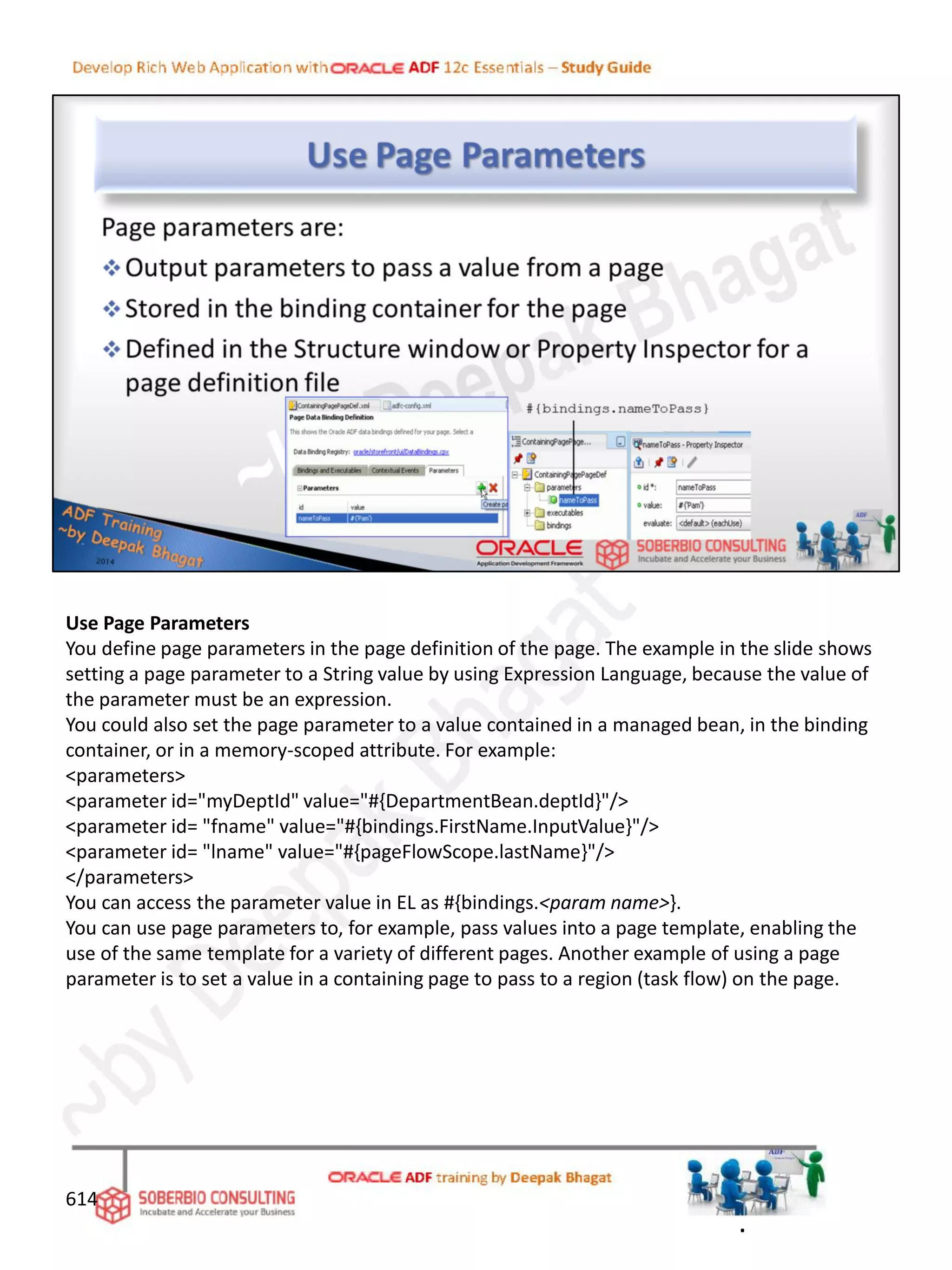 Use Page Parameters
You define page parameters in the page definition of the page. The example in the slide shows
setting a page parameter to a String value by using Expression Language, because the value of
the parameter must be an expression.
You could also set the page parameter to a value contained in a managed bean, in the binding
container, or in a memory-scoped attribute. For example:
<parameters>
<parameter id="myDeptId" value="#{DepartmentBean.deptId}"/>
<parameter id= "fname" value="#{bindings.FirstName.InputValue}"/>
<parameter id= "lname" value="#{pageFlowScope.lastName}"/>
</parameters>
You can access the parameter value in EL as #{bindings.<param name>}.
You can use page parameters to, for example, pass values into a page template, enabling the
use of the same template for a variety of different pages. Another example of using a page
parameter is to set a value in a containing page to pass to a region (task flow) on the page.
614
.
 