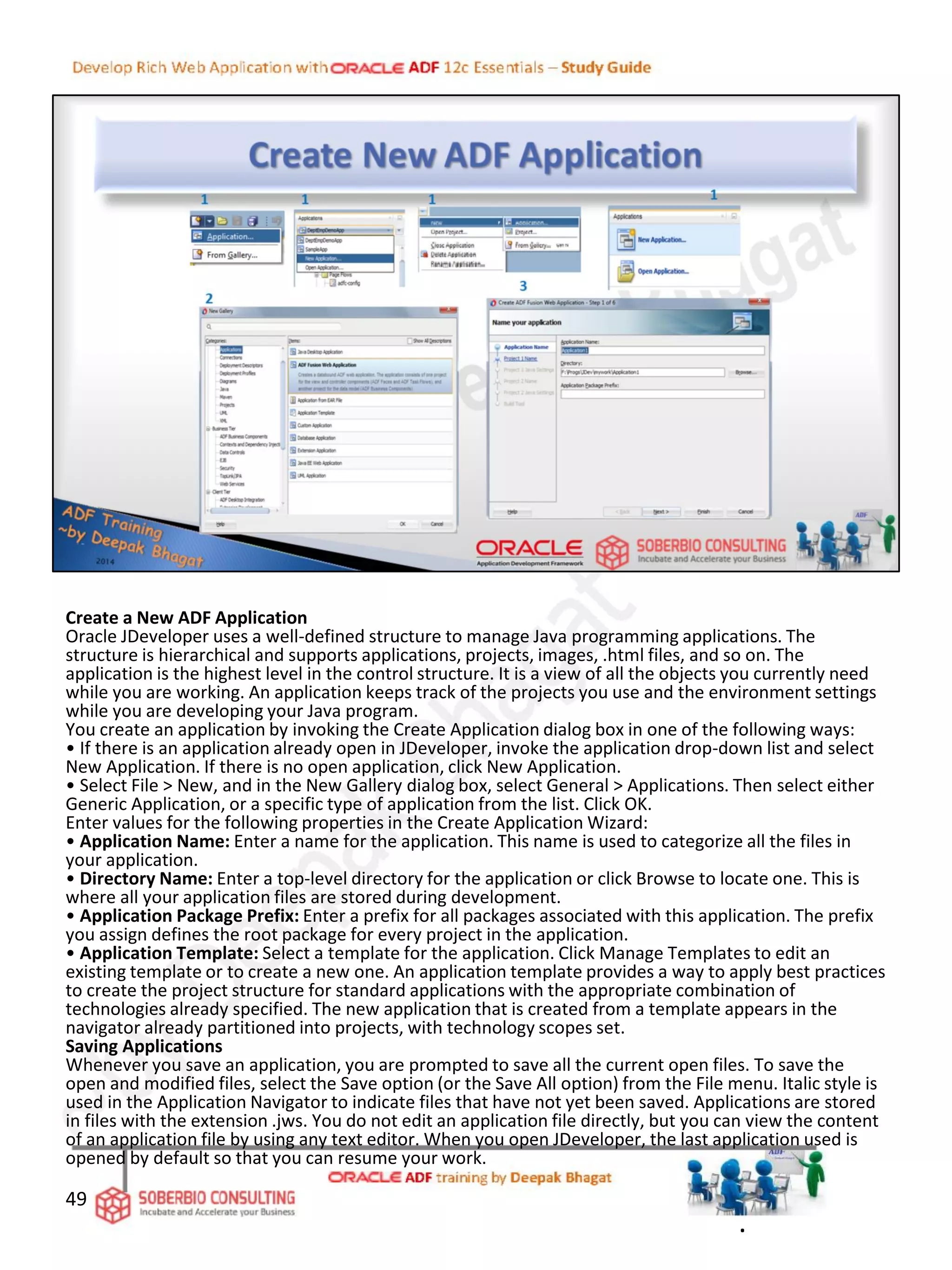 Create a New ADF Application
Oracle JDeveloper uses a well-defined structure to manage Java programming applications. The
structure is hierarchical and supports applications, projects, images, .html files, and so on. The
application is the highest level in the control structure. It is a view of all the objects you currently need
while you are working. An application keeps track of the projects you use and the environment settings
while you are developing your Java program.
You create an application by invoking the Create Application dialog box in one of the following ways:
• If there is an application already open in JDeveloper, invoke the application drop-down list and select
New Application. If there is no open application, click New Application.
• Select File > New, and in the New Gallery dialog box, select General > Applications. Then select either
Generic Application, or a specific type of application from the list. Click OK.
Enter values for the following properties in the Create Application Wizard:
• Application Name: Enter a name for the application. This name is used to categorize all the files in
your application.
• Directory Name: Enter a top-level directory for the application or click Browse to locate one. This is
where all your application files are stored during development.
• Application Package Prefix: Enter a prefix for all packages associated with this application. The prefix
you assign defines the root package for every project in the application.
• Application Template: Select a template for the application. Click Manage Templates to edit an
existing template or to create a new one. An application template provides a way to apply best practices
to create the project structure for standard applications with the appropriate combination of
technologies already specified. The new application that is created from a template appears in the
navigator already partitioned into projects, with technology scopes set.
Saving Applications
Whenever you save an application, you are prompted to save all the current open files. To save the
open and modified files, select the Save option (or the Save All option) from the File menu. Italic style is
used in the Application Navigator to indicate files that have not yet been saved. Applications are stored
in files with the extension .jws. You do not edit an application file directly, but you can view the content
of an application file by using any text editor. When you open JDeveloper, the last application used is
opened by default so that you can resume your work.
49
.
 