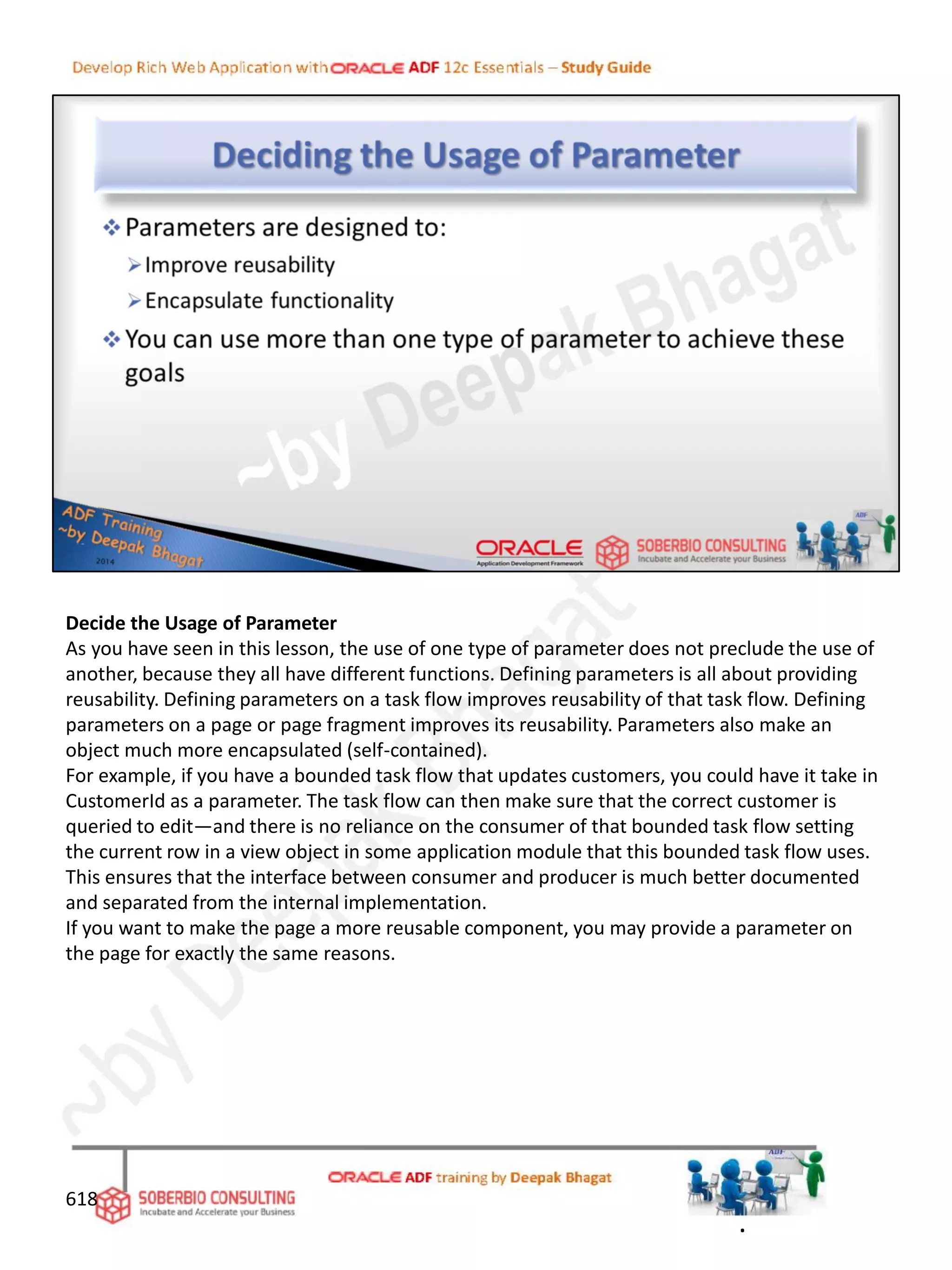 Decide the Usage of Parameter
As you have seen in this lesson, the use of one type of parameter does not preclude the use of
another, because they all have different functions. Defining parameters is all about providing
reusability. Defining parameters on a task flow improves reusability of that task flow. Defining
parameters on a page or page fragment improves its reusability. Parameters also make an
object much more encapsulated (self-contained).
For example, if you have a bounded task flow that updates customers, you could have it take in
CustomerId as a parameter. The task flow can then make sure that the correct customer is
queried to edit—and there is no reliance on the consumer of that bounded task flow setting
the current row in a view object in some application module that this bounded task flow uses.
This ensures that the interface between consumer and producer is much better documented
and separated from the internal implementation.
If you want to make the page a more reusable component, you may provide a parameter on
the page for exactly the same reasons.
618
.
 