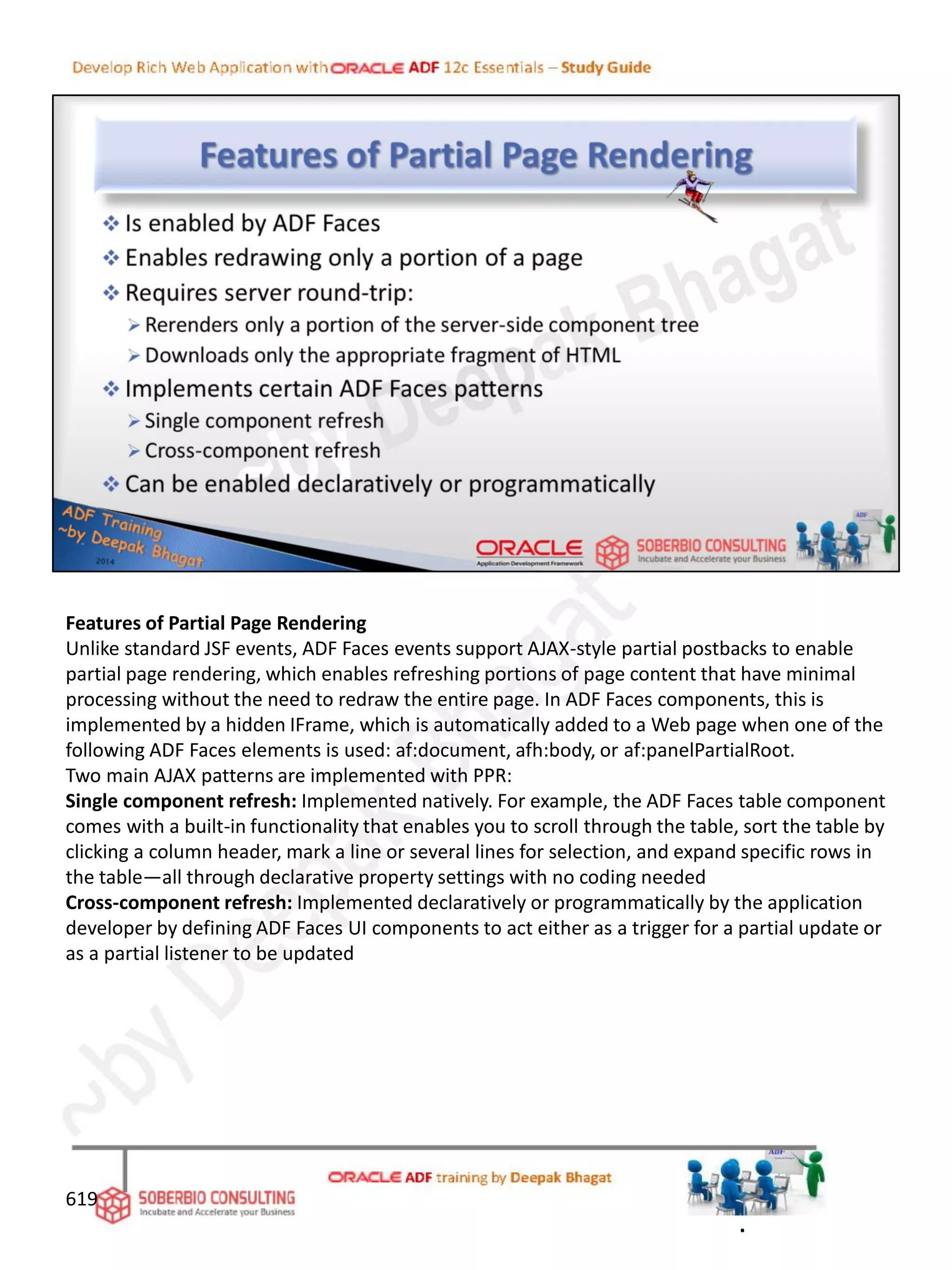 Features of Partial Page Rendering
Unlike standard JSF events, ADF Faces events support AJAX-style partial postbacks to enable
partial page rendering, which enables refreshing portions of page content that have minimal
processing without the need to redraw the entire page. In ADF Faces components, this is
implemented by a hidden IFrame, which is automatically added to a Web page when one of the
following ADF Faces elements is used: af:document, afh:body, or af:panelPartialRoot.
Two main AJAX patterns are implemented with PPR:
Single component refresh: Implemented natively. For example, the ADF Faces table component
comes with a built-in functionality that enables you to scroll through the table, sort the table by
clicking a column header, mark a line or several lines for selection, and expand specific rows in
the table—all through declarative property settings with no coding needed
Cross-component refresh: Implemented declaratively or programmatically by the application
developer by defining ADF Faces UI components to act either as a trigger for a partial update or
as a partial listener to be updated
619
.
 