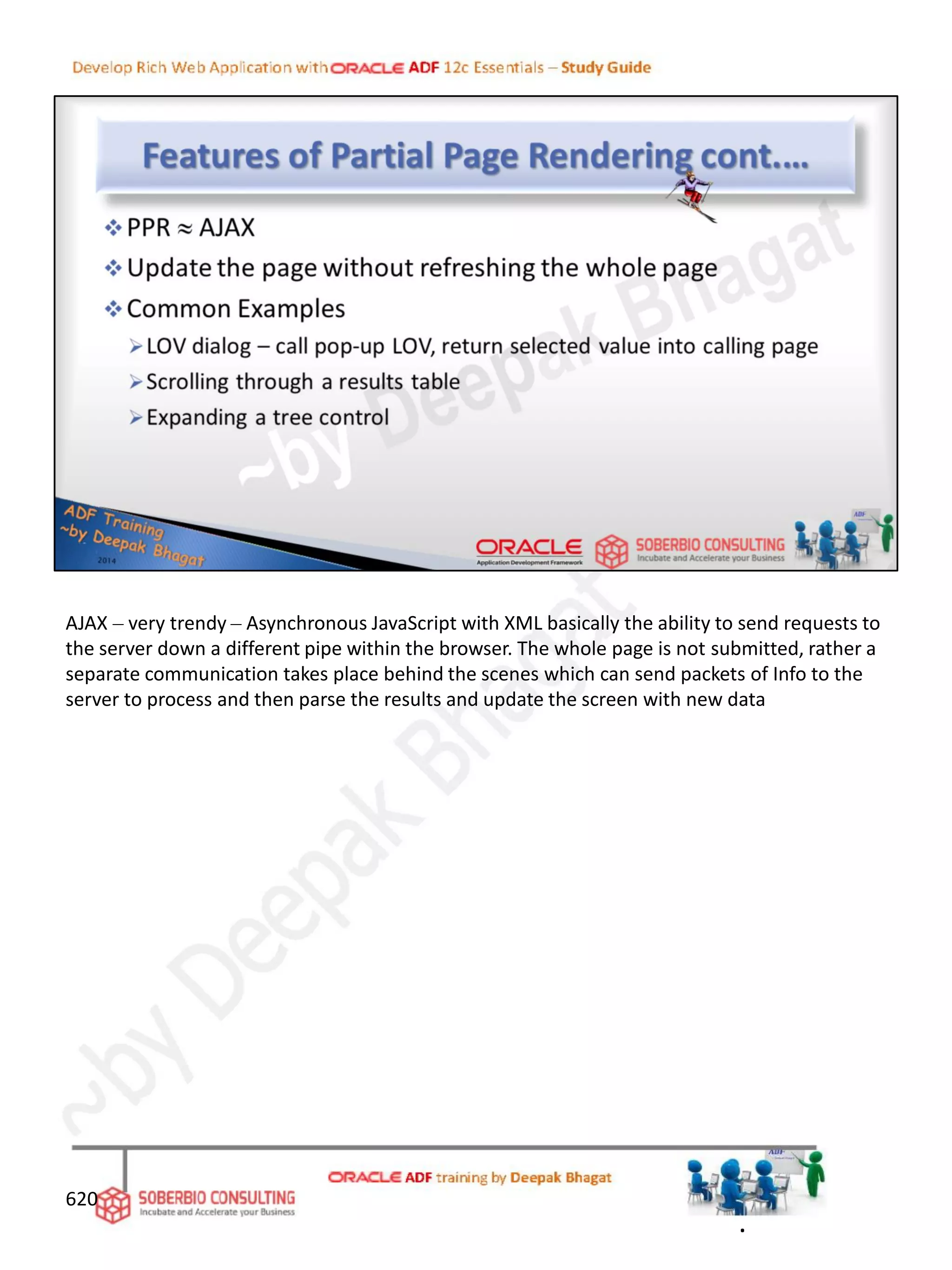 620
AJAX – very trendy – Asynchronous JavaScript with XML basically the ability to send requests to
the server down a different pipe within the browser. The whole page is not submitted, rather a
separate communication takes place behind the scenes which can send packets of Info to the
server to process and then parse the results and update the screen with new data
.
 