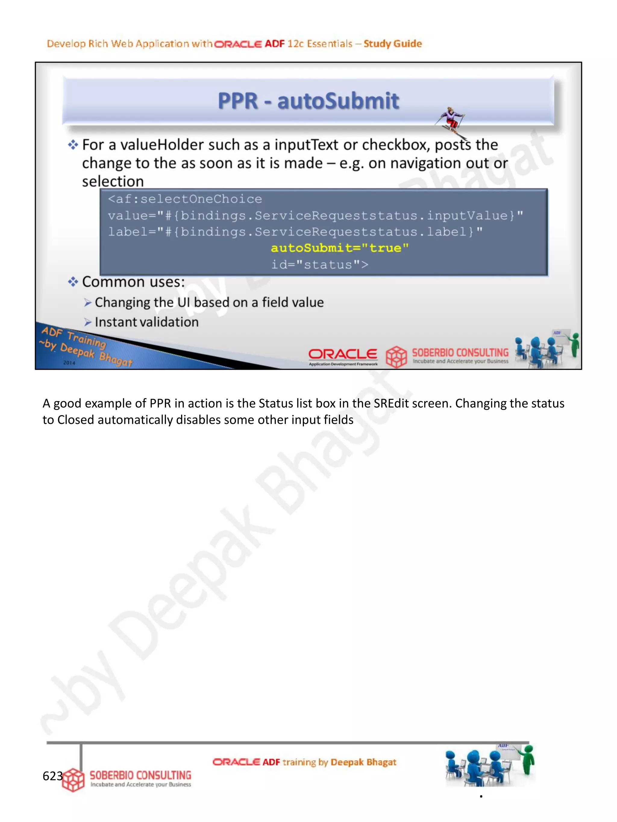 623
A good example of PPR in action is the Status list box in the SREdit screen. Changing the status
to Closed automatically disables some other input fields
.
 