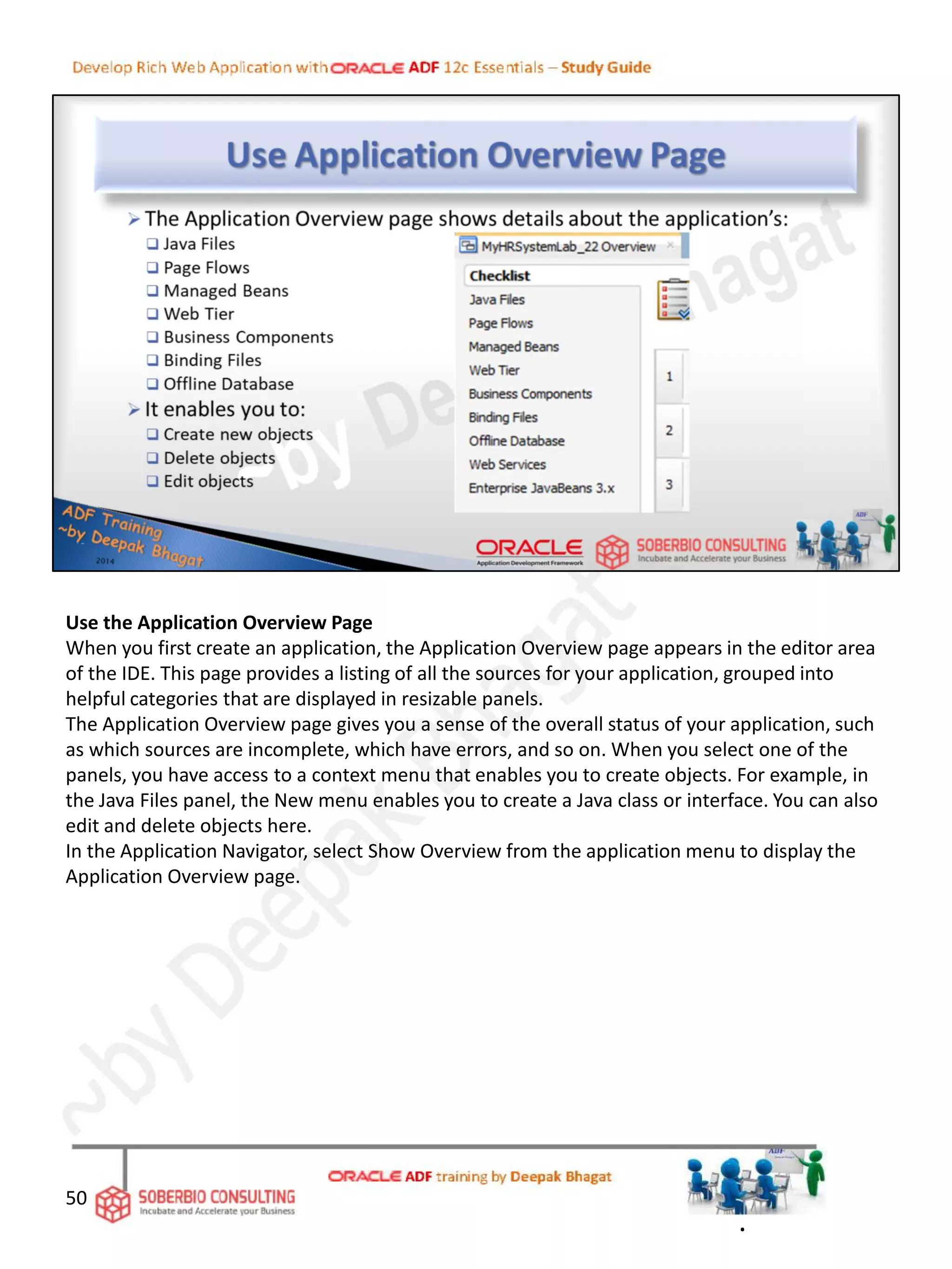 Use the Application Overview Page
When you first create an application, the Application Overview page appears in the editor area
of the IDE. This page provides a listing of all the sources for your application, grouped into
helpful categories that are displayed in resizable panels.
The Application Overview page gives you a sense of the overall status of your application, such
as which sources are incomplete, which have errors, and so on. When you select one of the
panels, you have access to a context menu that enables you to create objects. For example, in
the Java Files panel, the New menu enables you to create a Java class or interface. You can also
edit and delete objects here.
In the Application Navigator, select Show Overview from the application menu to display the
Application Overview page.
50
.
 