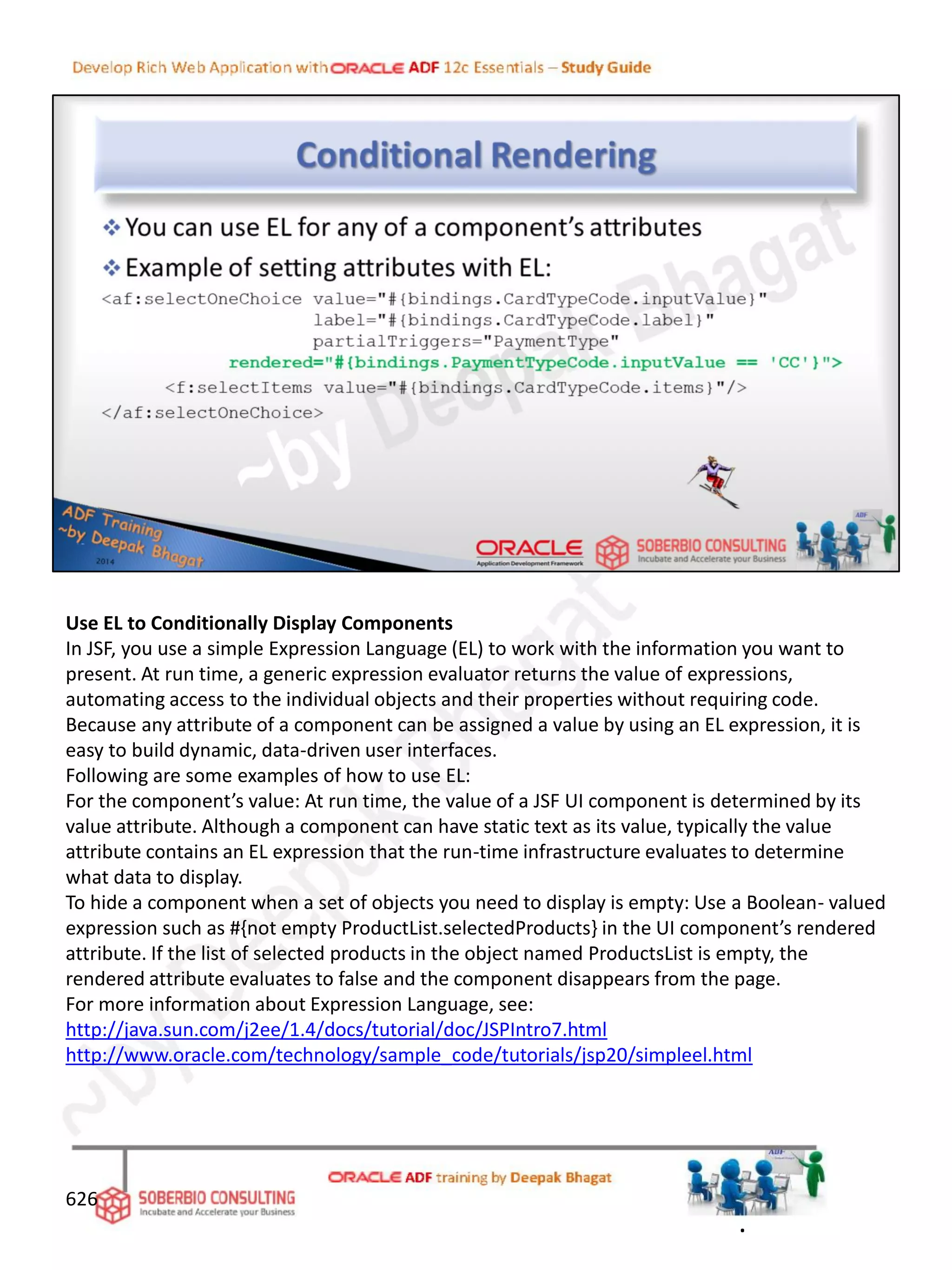 Use EL to Conditionally Display Components
In JSF, you use a simple Expression Language (EL) to work with the information you want to
present. At run time, a generic expression evaluator returns the value of expressions,
automating access to the individual objects and their properties without requiring code.
Because any attribute of a component can be assigned a value by using an EL expression, it is
easy to build dynamic, data-driven user interfaces.
Following are some examples of how to use EL:
For the component’s value: At run time, the value of a JSF UI component is determined by its
value attribute. Although a component can have static text as its value, typically the value
attribute contains an EL expression that the run-time infrastructure evaluates to determine
what data to display.
To hide a component when a set of objects you need to display is empty: Use a Boolean- valued
expression such as #{not empty ProductList.selectedProducts} in the UI component’s rendered
attribute. If the list of selected products in the object named ProductsList is empty, the
rendered attribute evaluates to false and the component disappears from the page.
For more information about Expression Language, see:
http://java.sun.com/j2ee/1.4/docs/tutorial/doc/JSPIntro7.html
http://www.oracle.com/technology/sample_code/tutorials/jsp20/simpleel.html
626
.
 
