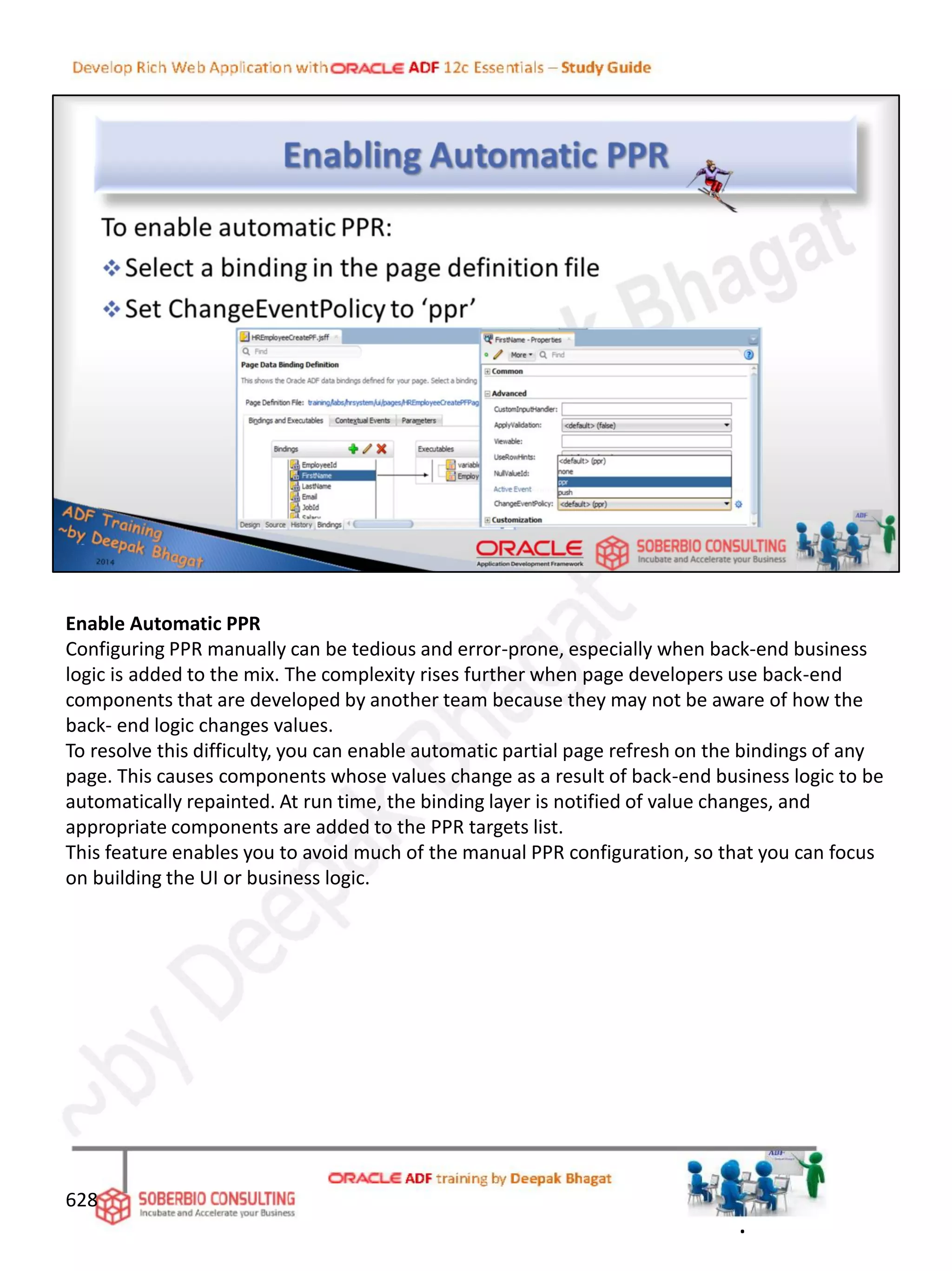 Enable Automatic PPR
Configuring PPR manually can be tedious and error-prone, especially when back-end business
logic is added to the mix. The complexity rises further when page developers use back-end
components that are developed by another team because they may not be aware of how the
back- end logic changes values.
To resolve this difficulty, you can enable automatic partial page refresh on the bindings of any
page. This causes components whose values change as a result of back-end business logic to be
automatically repainted. At run time, the binding layer is notified of value changes, and
appropriate components are added to the PPR targets list.
This feature enables you to avoid much of the manual PPR configuration, so that you can focus
on building the UI or business logic.
628
.
 