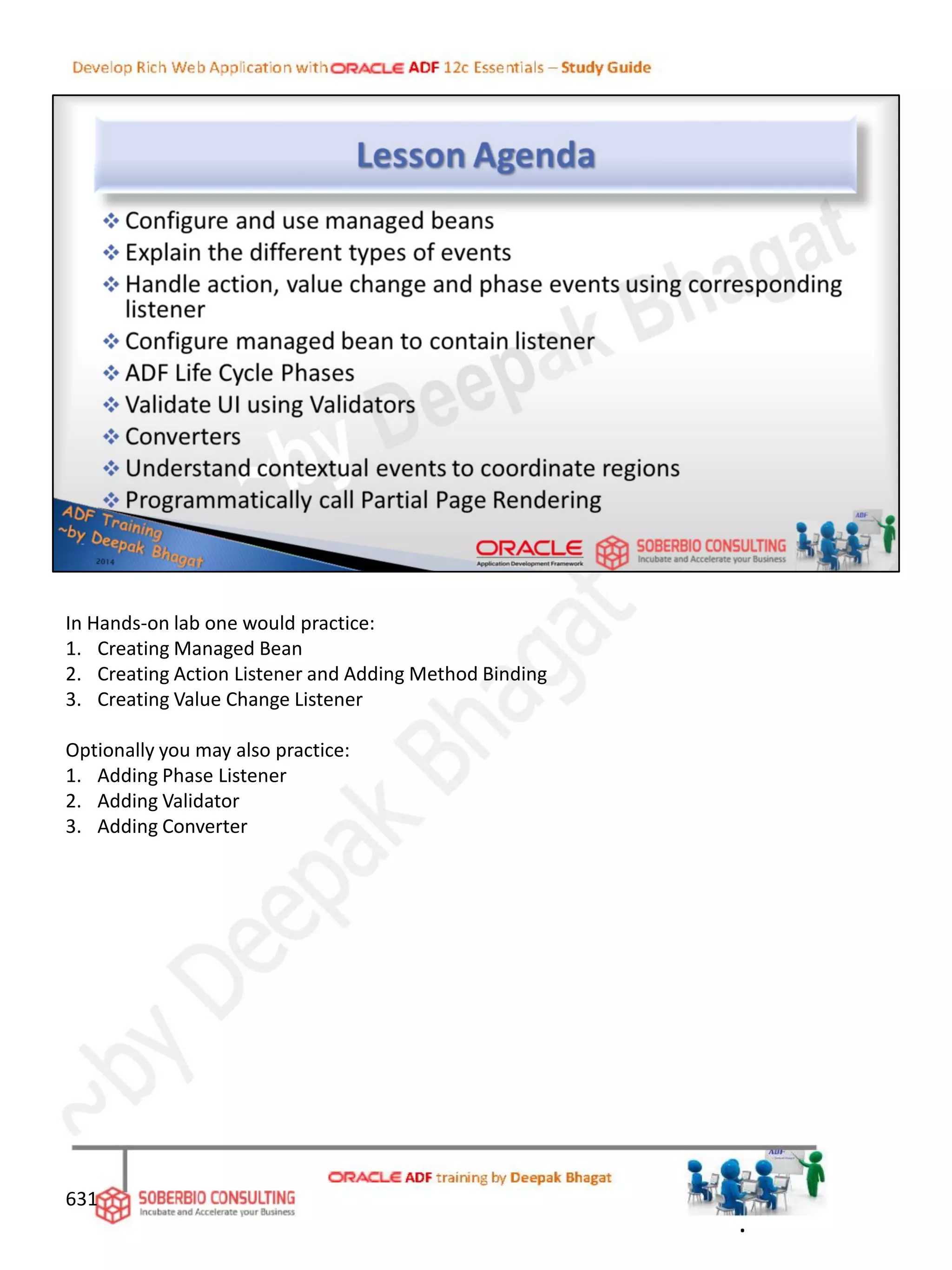 In Hands-on lab one would practice:
1. Creating Managed Bean
2. Creating Action Listener and Adding Method Binding
3. Creating Value Change Listener
Optionally you may also practice:
1. Adding Phase Listener
2. Adding Validator
3. Adding Converter
.
631
 