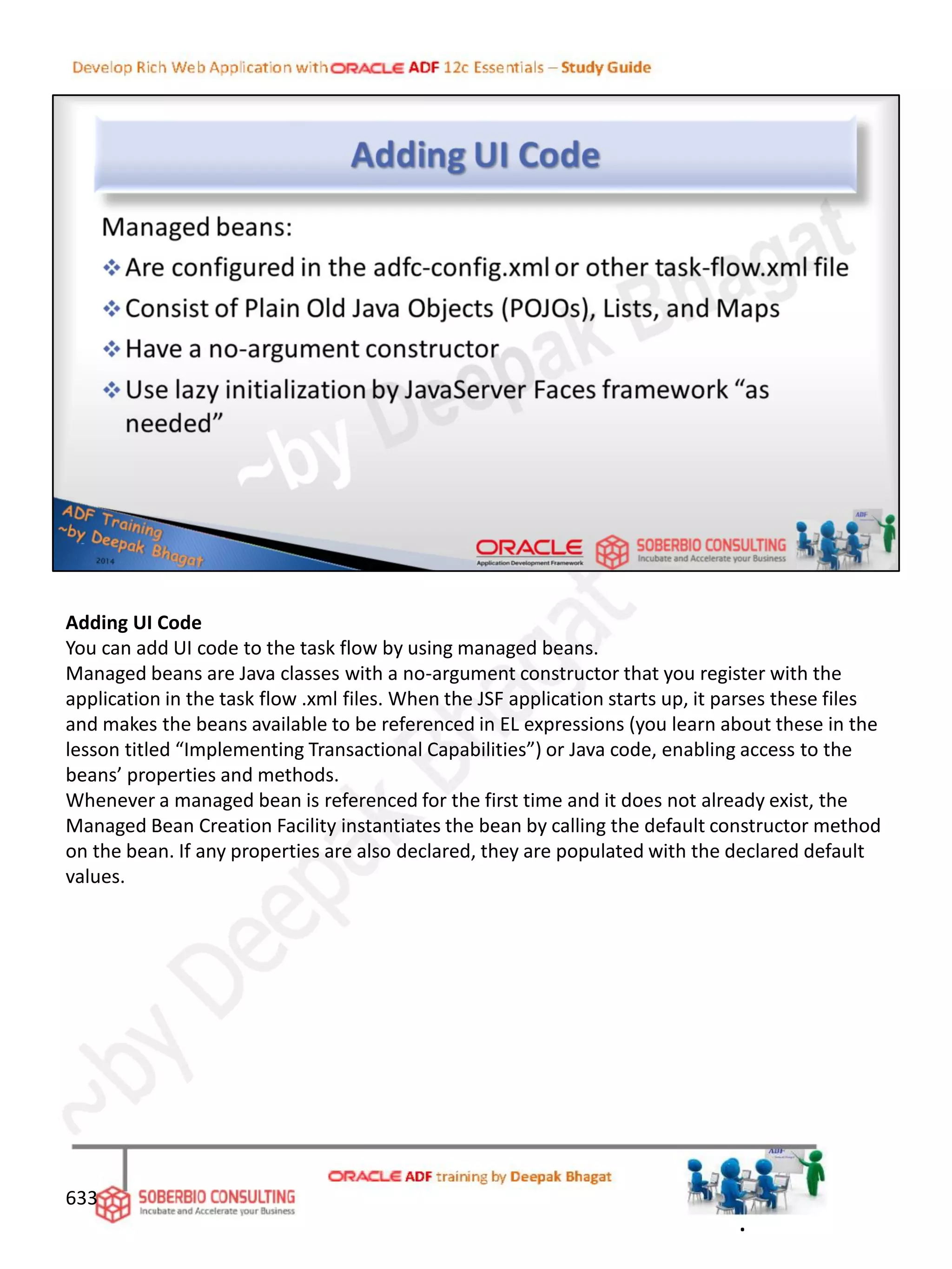 Adding UI Code
You can add UI code to the task flow by using managed beans.
Managed beans are Java classes with a no-argument constructor that you register with the
application in the task flow .xml files. When the JSF application starts up, it parses these files
and makes the beans available to be referenced in EL expressions (you learn about these in the
lesson titled “Implementing Transactional Capabilities”) or Java code, enabling access to the
beans’ properties and methods.
Whenever a managed bean is referenced for the first time and it does not already exist, the
Managed Bean Creation Facility instantiates the bean by calling the default constructor method
on the bean. If any properties are also declared, they are populated with the declared default
values.
633
.
 