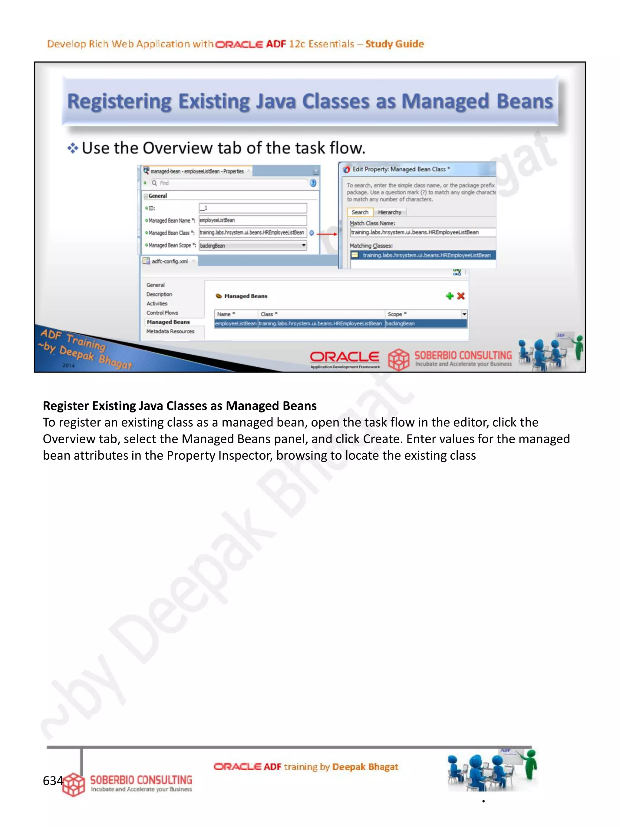 Register Existing Java Classes as Managed Beans
To register an existing class as a managed bean, open the task flow in the editor, click the
Overview tab, select the Managed Beans panel, and click Create. Enter values for the managed
bean attributes in the Property Inspector, browsing to locate the existing class
634
.
 