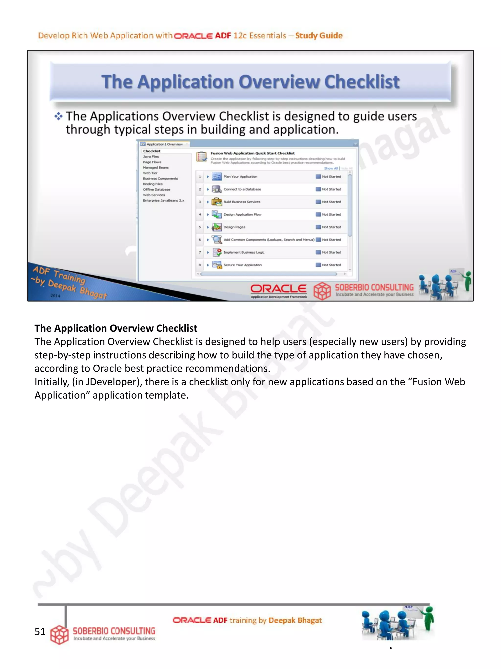 The Application Overview Checklist
The Application Overview Checklist is designed to help users (especially new users) by providing
step-by-step instructions describing how to build the type of application they have chosen,
according to Oracle best practice recommendations.
Initially, (in JDeveloper), there is a checklist only for new applications based on the “Fusion Web
Application” application template.
51
.
 