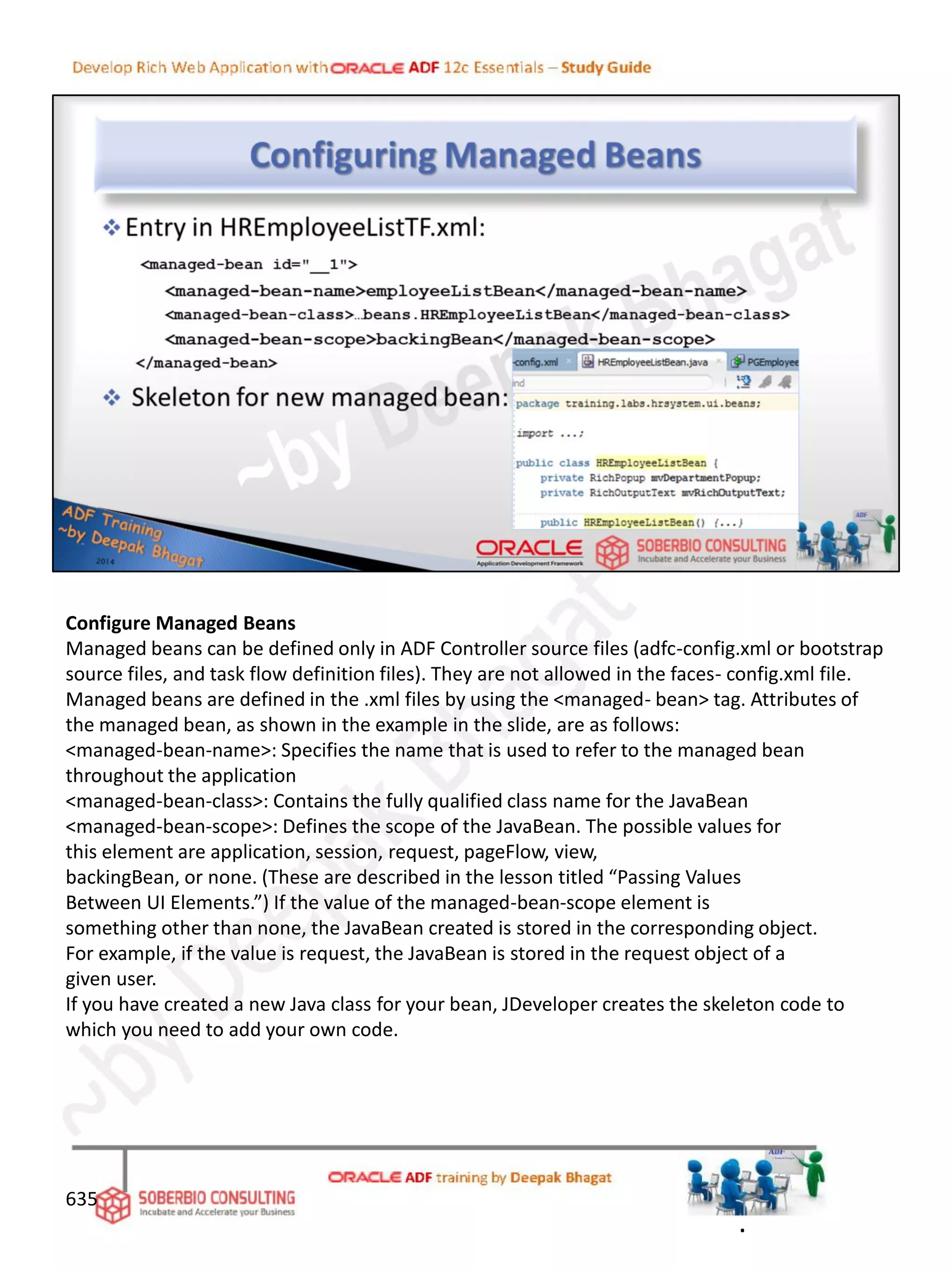 Configure Managed Beans
Managed beans can be defined only in ADF Controller source files (adfc-config.xml or bootstrap
source files, and task flow definition files). They are not allowed in the faces- config.xml file.
Managed beans are defined in the .xml files by using the <managed- bean> tag. Attributes of
the managed bean, as shown in the example in the slide, are as follows:
<managed-bean-name>: Specifies the name that is used to refer to the managed bean
throughout the application
<managed-bean-class>: Contains the fully qualified class name for the JavaBean
<managed-bean-scope>: Defines the scope of the JavaBean. The possible values for
this element are application, session, request, pageFlow, view,
backingBean, or none. (These are described in the lesson titled “Passing Values
Between UI Elements.”) If the value of the managed-bean-scope element is
something other than none, the JavaBean created is stored in the corresponding object.
For example, if the value is request, the JavaBean is stored in the request object of a
given user.
If you have created a new Java class for your bean, JDeveloper creates the skeleton code to
which you need to add your own code.
635
.
 