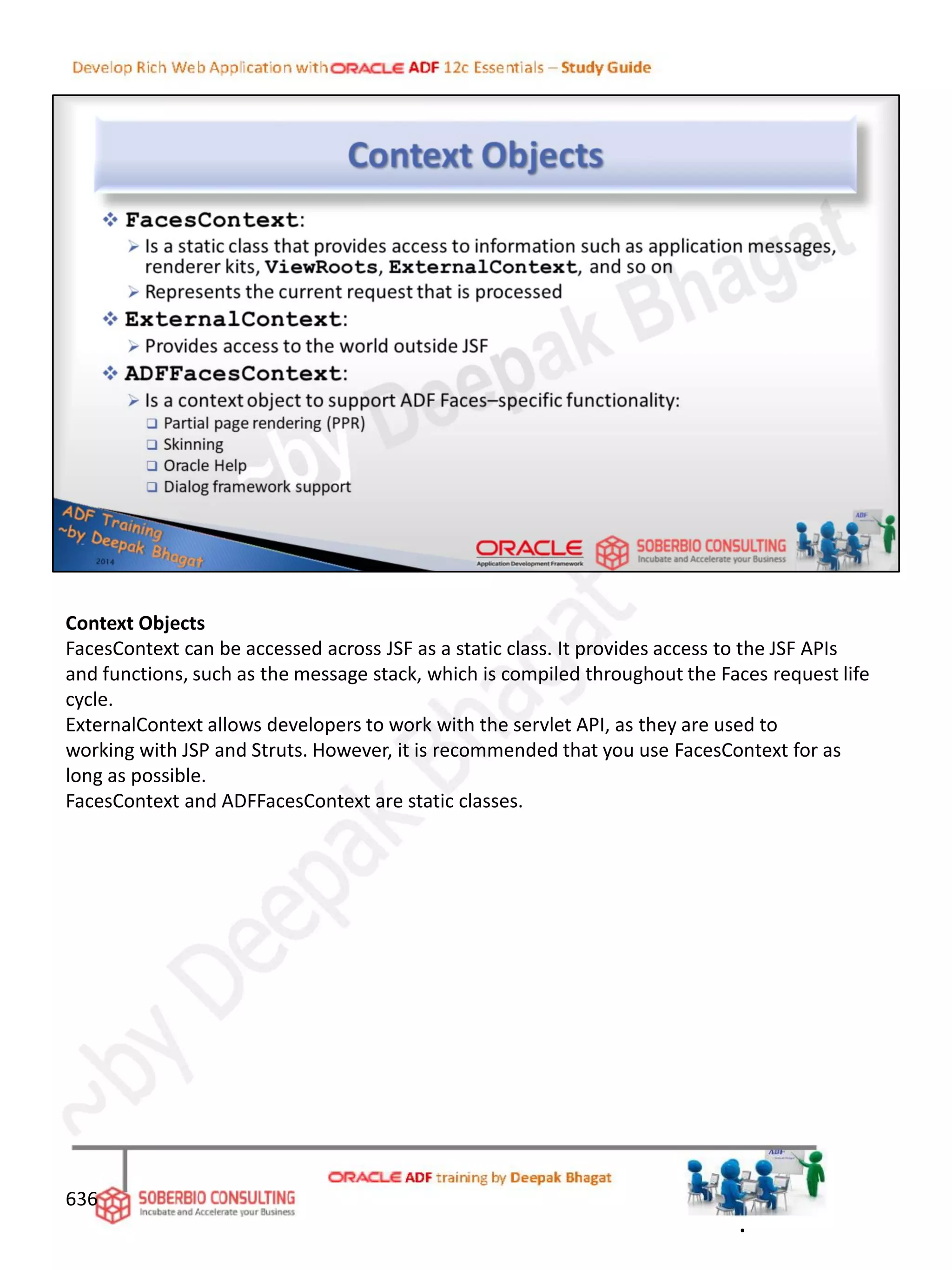 Context Objects
FacesContext can be accessed across JSF as a static class. It provides access to the JSF APIs
and functions, such as the message stack, which is compiled throughout the Faces request life
cycle.
ExternalContext allows developers to work with the servlet API, as they are used to
working with JSP and Struts. However, it is recommended that you use FacesContext for as
long as possible.
FacesContext and ADFFacesContext are static classes.
636
.
 