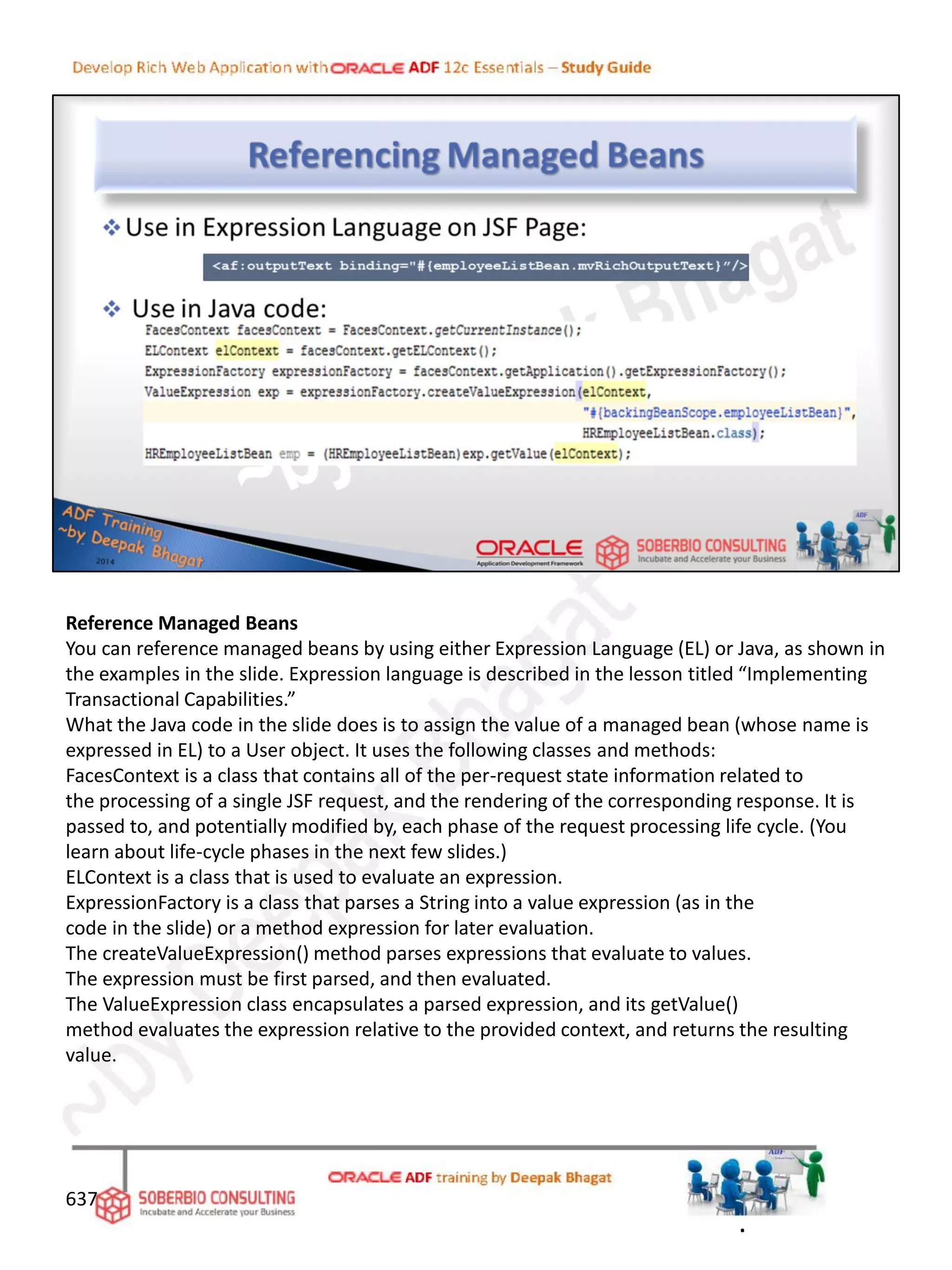 Reference Managed Beans
You can reference managed beans by using either Expression Language (EL) or Java, as shown in
the examples in the slide. Expression language is described in the lesson titled “Implementing
Transactional Capabilities.”
What the Java code in the slide does is to assign the value of a managed bean (whose name is
expressed in EL) to a User object. It uses the following classes and methods:
FacesContext is a class that contains all of the per-request state information related to
the processing of a single JSF request, and the rendering of the corresponding response. It is
passed to, and potentially modified by, each phase of the request processing life cycle. (You
learn about life-cycle phases in the next few slides.)
ELContext is a class that is used to evaluate an expression.
ExpressionFactory is a class that parses a String into a value expression (as in the
code in the slide) or a method expression for later evaluation.
The createValueExpression() method parses expressions that evaluate to values.
The expression must be first parsed, and then evaluated.
The ValueExpression class encapsulates a parsed expression, and its getValue()
method evaluates the expression relative to the provided context, and returns the resulting
value.
637
.
 