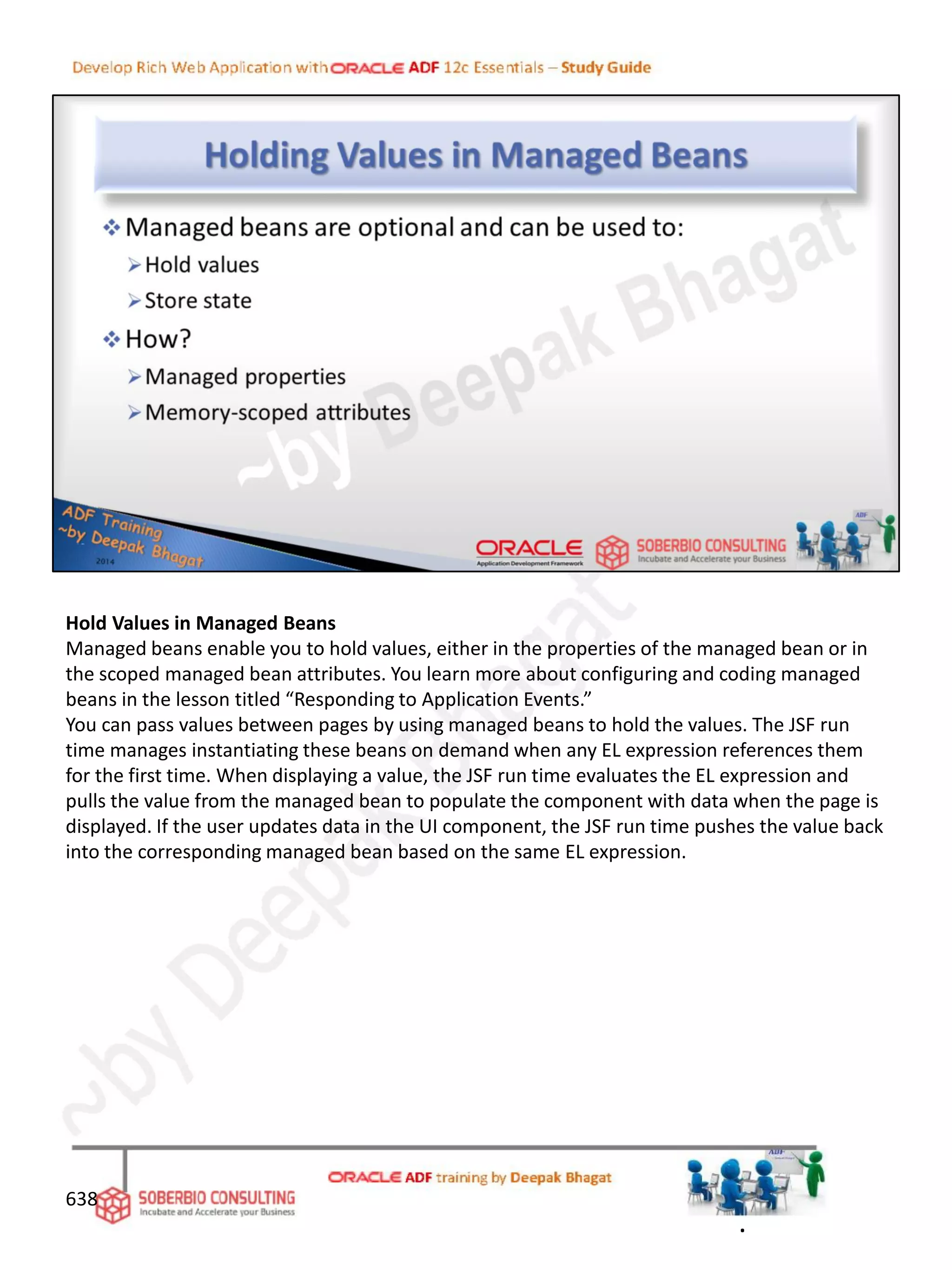 Hold Values in Managed Beans
Managed beans enable you to hold values, either in the properties of the managed bean or in
the scoped managed bean attributes. You learn more about configuring and coding managed
beans in the lesson titled “Responding to Application Events.”
You can pass values between pages by using managed beans to hold the values. The JSF run
time manages instantiating these beans on demand when any EL expression references them
for the first time. When displaying a value, the JSF run time evaluates the EL expression and
pulls the value from the managed bean to populate the component with data when the page is
displayed. If the user updates data in the UI component, the JSF run time pushes the value back
into the corresponding managed bean based on the same EL expression.
638
.
 