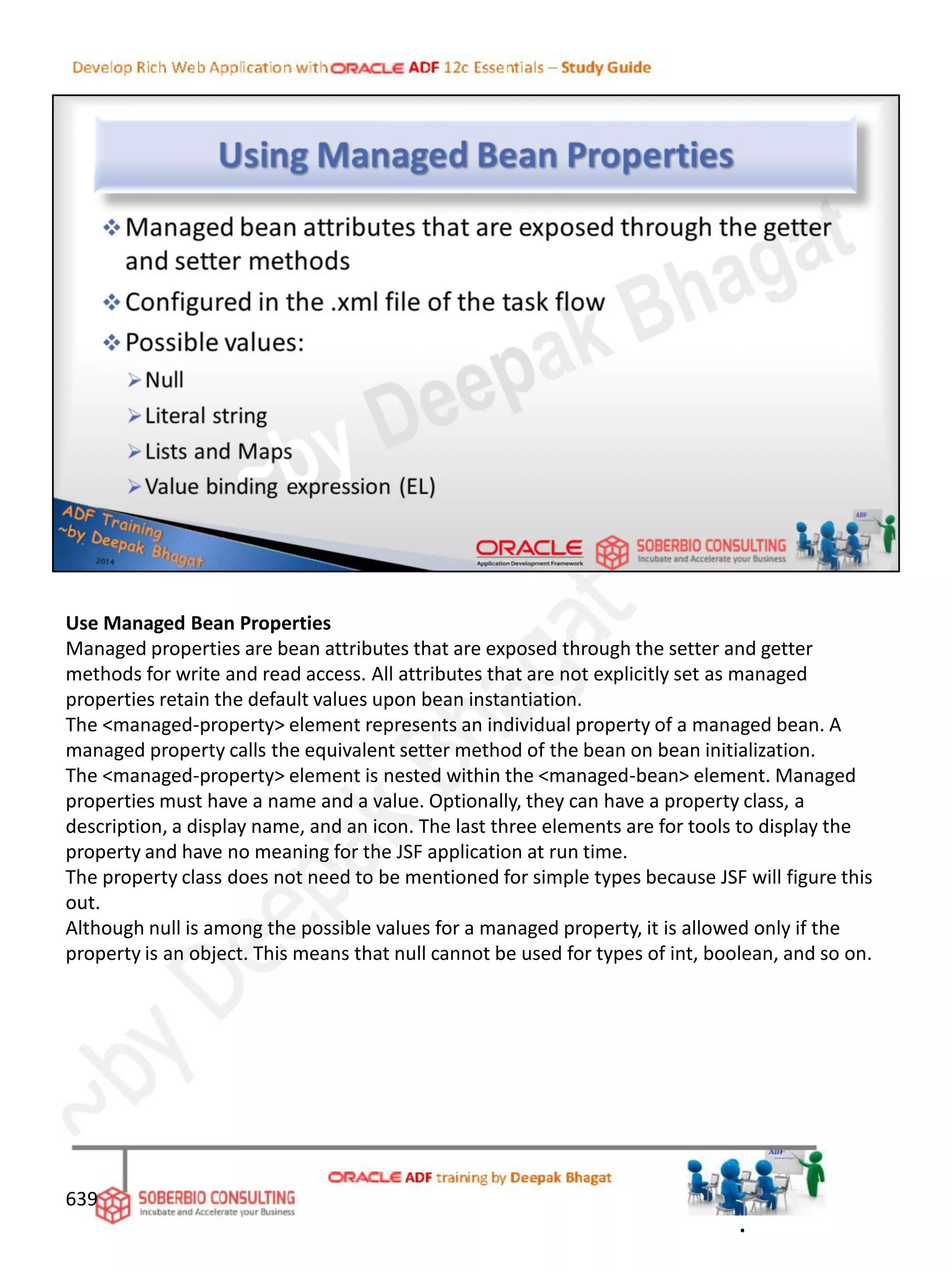 Use Managed Bean Properties
Managed properties are bean attributes that are exposed through the setter and getter
methods for write and read access. All attributes that are not explicitly set as managed
properties retain the default values upon bean instantiation.
The <managed-property> element represents an individual property of a managed bean. A
managed property calls the equivalent setter method of the bean on bean initialization.
The <managed-property> element is nested within the <managed-bean> element. Managed
properties must have a name and a value. Optionally, they can have a property class, a
description, a display name, and an icon. The last three elements are for tools to display the
property and have no meaning for the JSF application at run time.
The property class does not need to be mentioned for simple types because JSF will figure this
out.
Although null is among the possible values for a managed property, it is allowed only if the
property is an object. This means that null cannot be used for types of int, boolean, and so on.
639
.
 