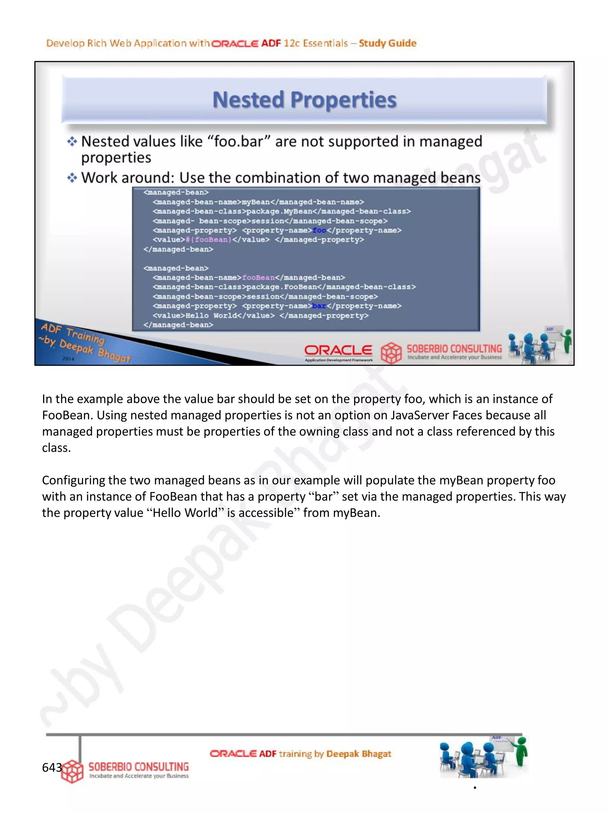 643
In the example above the value bar should be set on the property foo, which is an instance of
FooBean. Using nested managed properties is not an option on JavaServer Faces because all
managed properties must be properties of the owning class and not a class referenced by this
class.
Configuring the two managed beans as in our example will populate the myBean property foo
with an instance of FooBean that has a property “bar” set via the managed properties. This way
the property value “Hello World” is accessible” from myBean.
.
 