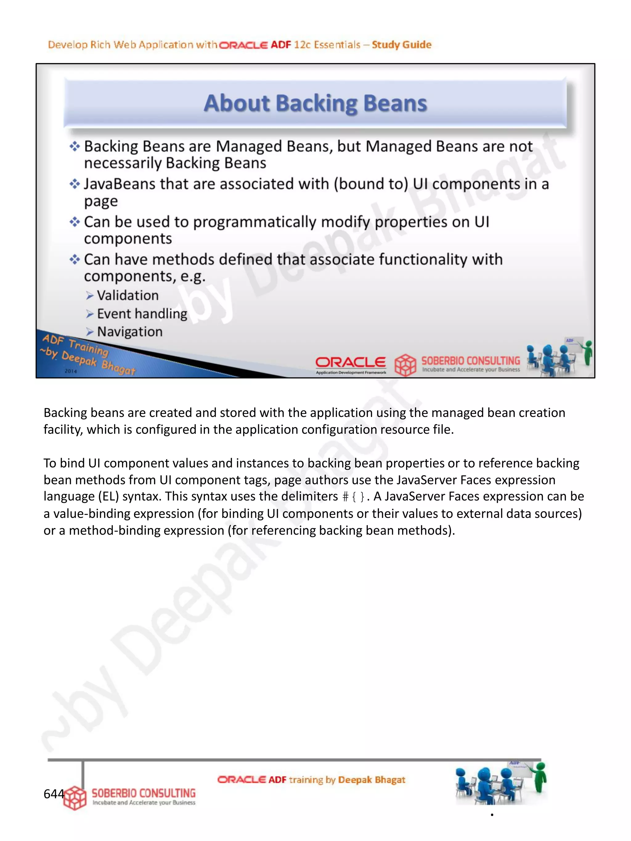 644
Backing beans are created and stored with the application using the managed bean creation
facility, which is configured in the application configuration resource file.
To bind UI component values and instances to backing bean properties or to reference backing
bean methods from UI component tags, page authors use the JavaServer Faces expression
language (EL) syntax. This syntax uses the delimiters #{}. A JavaServer Faces expression can be
a value-binding expression (for binding UI components or their values to external data sources)
or a method-binding expression (for referencing backing bean methods).
.
 